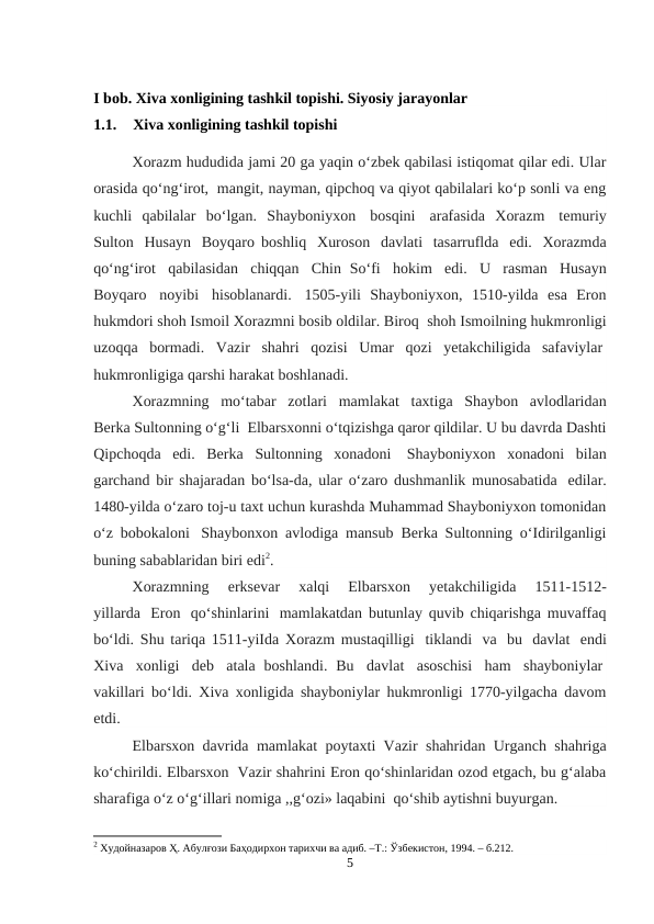 I bob. Xiva xonligining tashkil topishi. Siyosiy jarayonlar 
1.1.
Xiva xonligining tashkil topishi 
Xorazm hududida jami 20 ga yaqin o‘zbek qabilasi istiqomat qilar edi. Ular
orasida qo‘ng‘irot,  mangit, nayman, qipchoq va qiyot qabilalari ko‘p sonli va eng
kuchli  qabilalar  bo‘lgan.  Shayboniyxon  bosqini   arafasida  Xorazm   temuriy
Sulton   Husayn   Boyqaro boshliq   Xuroson   davlati   tasarruflda   edi.  Xorazmda
qo‘ng‘irot   qabilasidan   chiqqan   Chin So‘fi   hokim   edi.   U   rasman   Husayn
Boyqaro   noyibi  hisoblanardi.  1505-yili  Shayboniyxon,  1510-yilda  esa  Eron
hukmdori shoh Ismoil Xorazmni bosib oldilar. Biroq  shoh Ismoilning hukmronligi
uzoqqa  bormadi.  Vazir  shahri  qozisi  Umar  qozi  yetakchiligida  safaviylar 
hukmronligiga qarshi harakat boshlanadi.
Xorazmning   mo‘tabar   zotlari   mamlakat   taxtiga   Shaybon   avlodlaridan
Berka Sultonning o‘g‘li  Elbarsxonni o‘tqizishga qaror qildilar. U bu davrda Dashti
Qipchoqda  edi.  Berka  Sultonning  xonadoni  Shayboniyxon  xonadoni  bilan
garchand bir shajaradan bo‘lsa-da, ular o‘zaro dushmanlik munosabatida  edilar.
1480-yilda o‘zaro toj-u taxt uchun kurashda Muhammad Shayboniyxon tomonidan
o‘z bobokaloni  Shaybonxon avlodiga mansub Berka Sultonning o‘Idirilganligi
buning sabablaridan biri edi2.
Xorazmning    erksevar    xalqi    Elbarsxon    yetakchiligida    1511-1512-
yillarda   Eron  qo‘shinlarini  mamlakatdan butunlay quvib chiqarishga muvaffaq
bo‘ldi. Shu tariqa 1511-yiIda Xorazm mustaqilligi  tiklandi   va   bu   davlat   endi
Xiva   xonligi   deb   atala  boshlandi.  Bu   davlat   asoschisi   ham   shayboniylar 
vakillari bo‘ldi. Xiva xonligida shayboniylar hukmronligi 1770-yilgacha davom
etdi.
Elbarsxon  davrida  mamlakat  poytaxti  Vazir  shahridan  Urganch  shahriga
ko‘chirildi. Elbarsxon  Vazir shahrini Eron qo‘shinlaridan ozod etgach, bu g‘alaba
sharafiga o‘z o‘g‘illari nomiga ,,g‘ozi» laqabini  qo‘shib aytishni buyurgan.
2 Худойназаров Ҳ. Абулғози Баҳодирхон тарихчи ва адиб. –Т.: Ўзбекистон, 1994. – б.212.
5
