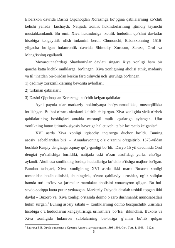 Elbarsxon davrida Dashti Qipchoqdan Xorazmga ko‘pgina qabilalarning ko‘chib
kelishi  yanada  kuchaydi.  Natijada  xonlik  hukmdorlarining  ijtimoiy  tayanchi
mustahkamlandi. Bu omil Xiva hukmdoriga  xonlik hududini qo‘shni davlatlar
hisobiga  kengaytirib  olish  imkonini  berdi.  Chunonchi,  Elbarsxonning  1516-
yilgacha  bo‘lgan  hukmronlik  davrida  Shimoliy  Xuroson,  Saraxs,  Orol  va
Mang‘ishloq egallandi.
Movarounnahrdagi  Shayboniylar  davlati  singari  Xiya  xonligi  ham  bir
qancha katta kichik mulklarga  bo‘lingan. Xiva xonligining aholisi etnik, madaniy
va til jihatdan bir-biridan keskin farq qiluvchi uch  guruhga bo‘lingan:
1) qadimiy xorazmliklarning bevosita avlodlari;
2) turkman qabilalari;
3) Dashti Qipchoqdan Xorazmga ko‘chib kelgan qabilalar.
Ayni  paytda  ular  markaziy  hokimiyatga  bo‘ysunmaslikka,  mustaqillikka
intilishgan. Bu hoi o‘zaro nizolarni keltirib chiqargan. Xiva xonligida yirik o‘zbek
qabilalarining  boshliqlari  amalda  mustaqil  mulk  egalariga  aylangan.  Ular
xonlikning butun ijtimoiy-siyosiy hayotiga hal etuvchi ta’sir ko‘rsatib kelganlar3.
XVI   asrda   Xiva   xonligi   iqtisodiy   inqirozga   duchor   bo‘ldi.   Buning
asosiy   sabablaridan biri   –  Amudaryoning o‘z o‘zanini o‘zgaitirib, 1573-yildan
boshlab Kaspiy dengiziga oqmay qo‘y-ganligi bo‘ldi.  Daryo 15 yil davomida Orol
dengizi  yo‘nalishiga  burildiki,  natijada  eski  o‘zan  atrofidagi  yerlar  cho‘lga 
aylandi. Aholi esa xonlikning boshqa hududlariga ko‘chib o‘tishga majbur bo‘lgan.
Bundan  tashqari,  Xiva  xonligining  XVI  asrda  ikki  marta  Buxoro  xonligi
tomonidan bosib olinishi, shuningdek, o‘zaro qabilaviy  urushlar, og‘ir soliqlar
hamda turli to‘lov va jarimalar mamlakat aholisini xonavayron qilgan. Bu hoi 
savdo-sotiqqa katta putur yetkazgan. Markaziy Osiyoda dastlab tashkil topgan ikki
davlat – Buxoro va  Xiva xonligi o‘rtasida doimo o zaro dushmanhk munosabatlari
hukm surgan.1 Buning asosiy sababi –  xonliklarning doimo bosqinchilik urushlari
hisobiga o‘z hududlarini kengaytirishga urinishlari  bo‘lsa,  ikkinchisi, Buxoro va
Xiva  xonligida  hukmron  sulolalarning  bir-biriga  g‘anim  bo‘lib  qolgan
3 Бартолд В.В. Отчѐт о поездки в Средню Азию с научную целю. 1893-1894. Соч. Том. 4. 1966. – 312.c.
6
