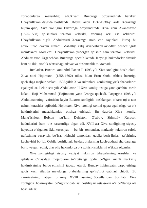 xonadonlarga  
mansubligi  edi.Xivani  Buxoroga  bo‘ysundirish  harakati
Ubaydullaxon davrida boshlandi. Ubaydullaxon  1537-1538-yillarda   Xorazmga
hujum qilib,  Xiva  xonligini  Buxoroga  bo‘ysundiradi.  Xiva  xoni  Avaneshxon
(1525-1538)  qo‘shinlari  tor-mor  keltirildi,  xonning  o‘zi  esa  o‘ldirildi.
Ubaydullaxon  o‘g‘li  Abdulazizni  Xorazmga   noib   etib   tayinladi.   Biroq   bu
ahvol  uzoq  davom  etmadi.  Mahalliy  xalq  Avaneshxon avlodlari boshchiligida
mamlakatni ozod etdi. Ubaydullaxon yuborgan qo‘shin ham tor-mor  keltirildi.
Abdulazizxon Urganchdan Buxoroga qochib ketadi. Keyingi hukmdorlar davrida
ham bu ikki  xonlik o‘rtasidagi adovat va dushmanlik to‘xtamadi.
Jumladan, Buxoro xoni Abdullaxon II 1593-yili Xiva xonligini bosib oladi.
Xiva  xoni  Hojimxon  (1558-1602)  oilasi  bilan  Eron  shohi  Abbos  huzuriga
qochishga majbur bo‘ladi. 1595-yilda Xiva sultonlari  xonlikning yirik shaharlarini
egallaydilar. Lekin shu yili Abdullaxon II Xiva xonligi ustiga yana qo‘shin  tortib
keladi. Hoji Muhammad (Hojimxon) yana Eronga qochadi. Faqatgina 1598-yili
Abdullaxonning  vafotidan keyin Buxoro xonligida boshlangan o‘zaro toj-u taxt
uchun kurashlar oqibatida Hojimxon Xiva  xonligi taxtini qayta egallashga va o‘z
hokimiyatini  mustahkamlab  olishga  erishadi.  Bu  davrda  Xiva  xonligi
Mang‘ishloq,   Bolxon   tog‘lari,   Dehiston,   O‘zboy,   Shimoliy   Xuroson
hududlarini   ham  o‘z  tasarrufiga olgan edi. XVII asr Xiva xonligining siyosiy
hayotida o‘ziga xos ikki xususiyat — bu, bir  tomondan, markaziy hukmron sulola
nufuzining pasayishi  bo‘lsa, ikkinchi tomondan, qabila bosh-liqlari  ta’sirining
kuchayishi bo‘ldi. Qabila boshliqlari: beklar, biylarning kuch-qudrati shu darajaga
borib yetgan  ediki, ular oliy hukmdorga o‘z xohish-istaklarini o‘tkaza olganlar.
Xiva  xonligidagi   siyosiy   vaziyat   hukmron   tabaqalarning   urushlari   va
qabilalar  o‘rtasidagi  mojarolarni   to‘xtatishga   qodir   bo‘lgan   kuchli   markaziy
hokimiyatning  barpo etilishini  taqozo  etardi.  Bunday hokimiyatni barpo etishga
qodir  kuch  sifatida  maydonga  o‘zbeklarning  qo‘ng‘irot  qabilasi  chiqdi.  Bu
zaruriyatning   natijasi   o‘laroq,   XVIII   asrning  60-yillaridan   boshlab,   Xiva
xonligida  hokimiyatni  qo‘ng‘irot qabilasi boshliqlari asta-sekin o‘z qo‘llariga ola
boshladilar.
7
