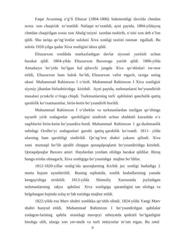 Faqat  Avazning  o‘g‘li  Eltuzar  (1804-1806)  hukmronligi  davrida  chetdan
soxta   xon chaqirish  to‘xtatildi. Nafaqat to‘xtatildi, ayni paytda, 1804-yildayoq
chetdan chaqirilgan soxta xon Abulg‘oziyni  taxtdan tushirib, o‘zini xon deb e’lon
qildi. Shu tariqa qo‘ng‘irotlar sulolasi Xiva xonligi taxtini rasman  egalladi. Bu
sulola 1920-yilga qadar Xiva xonligini idora qildi.
Eltuzarxon   xonlikda   markazlashgan   davlat   siyosati   yuritish   uchun
harakat   qildi.   1804-yilda  Eltuzarxon   Buxoroga   yurish   qildi.   1806-yilda
Amudaryo   bo‘yida   bo‘lgan   hal  qiluvchi   jangda   Xiva  qo‘shinlari   tor-mor
etildi,   Eltuzarxon   ham   halok   bo‘ldi, Eltuzarxon   vafot   etgach,   taxtga   uning
ukasi  Muhammad Rahimxon I o‘tirdi. Muhammad Rahimxon I Xiva xonligini
siyosiy jihatdan birlashtirishga  kirishdi.  Ayni paytda, turkmanlarni bo‘ysundirish
masalasi yctakchi o‘ringa chiqdi. Turkmanlarning turli  qabilalari qanchalik qattiq
qarshilik ko‘rsatmasinlar, birin-ketin bo‘ysundirib borildi.
Muhammad Rahimxon I o‘zbeklar va turkmanlardan tuzilgan qo‘shinga
tayanib  yirik  zodagonlar  qarshiligini  sindirish  uchun  shiddatli  kurashda  o‘z
raqiblarini birin-ketin bo‘ysundira bordi. Muhammad  Rahimxon  I  ga dushmanlik
ruhidagi  Orolbo‘yi  zodagonlari  guruhi  qattiq qarshilik  ko‘rsatdi.  1811-  yilda
ularning   ham   qarshiligi   sindirildi.   Qo‘ng‘irot   shahri   yakson   qilindi.   Xiva
xoni  mustaqil bo‘lib ajralib chiqqan qoraqalpoqlarni bo‘ysundirishga kirishdi.
Qoraqalpoqlar Buxoro amiri  Haydardan yordam olishga harakat qildilar. Biroq
bunga erisha olmagach, Xiva xonligiga bo‘ysunishga  majbur bo‘ldilar.
1812-1820-yillar  oralig‘ida  qozoqlarning  Kichik  juz  xonligi  hududiga  2
marta  hujum  uyushtirildi.  Buning  oqibatida,  xonlik  hududlarining  yanada
kengayishiga  erishildi.  
1813-yilda
   Shimoliy
   Xurosonda
   joylashgan
turkmanlarning    takya    qabilasi    Xiva  xonligiga  qaramligini  tan  olishga  va
belgilangan hajmda soliq to‘lab turishga majbur etildi.
1822-yilda esa Marv shahri xonlikka qo‘shib olindi. 1824-yilda Yangi Marv
shahri  bunyod  etildi.  Muhammad   Rahimxon   I   bo‘ysundirilgan   qabilalar
zodagon-larining   qabila   orasidagi  mavqeyi  nihoyatda  qudratli  bo‘lganligini
hisobga olib, ularga xon yer-mulk va turli  imtiyozlar  in’om  etgan. Bu omil 
9

