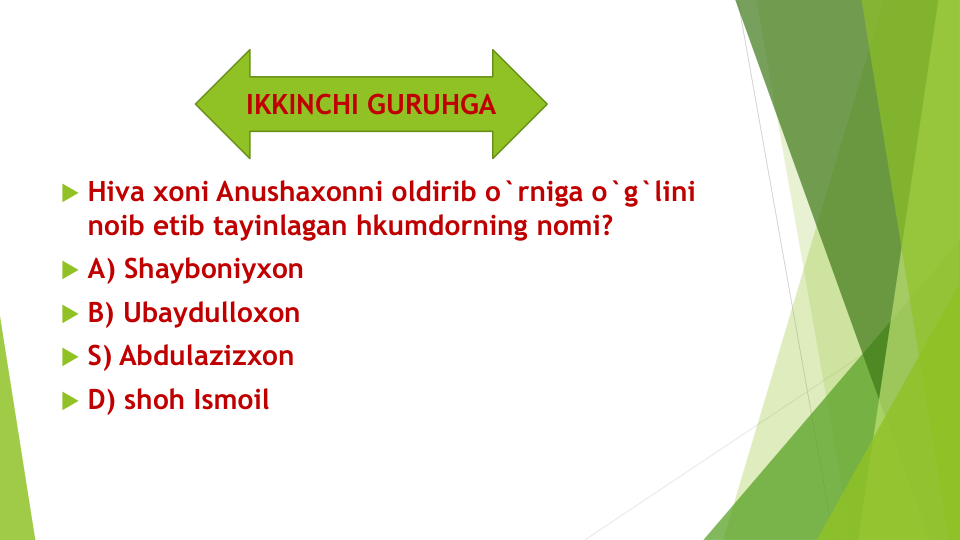  Hiva xoni Anushaxonni oldirib o`rniga o`g`lini 
noib etib tayinlagan hkumdorning nomi?
 A) Shayboniyxon 
 B) Ubaydulloxon
 S) Abdulazizxon
 D) shoh Ismoil
IKKINCHI GURUHGA
