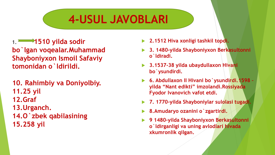  2.1512 Hiva xonligi tashkil topdi.
 3. 1480-yilda Shayboniyxon Berkasultonni 
o`ldiradi.
 3.1537-38 yilda ubaydullaxon Hivani 
bo`ysundirdi.
 6. Abdullaxon II Hivani bo`ysundirdi.1598 –
yilda “Nant edikti” imzolandi.Rossiyada 
Fyodor Ivanovich vafot etdi.
 7. 1770-yilda Shayboniylar sulolasi tugadi.
 8.Amudaryo ozanini o`zgartirdi.
 9 1480-yilda Shayboniyxon Berkasultonni 
o`ldirganligi va uning avlodlari hivada 
xkumronlik qilgan.
1.           1510 yilda sodir 
bo`lgan voqealar.Muhammad 
Shayboniyxon Ismoil Safaviy 
tomonidan o`ldirildi.
10. Rahimbiy va Doniyolbiy.
11.25 yil
12.Graf
13.Urganch.
14.O`zbek qabilasining
15.258 yil
4-USUL JAVOBLARI
