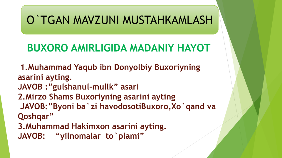 O`TGAN MAVZUNI MUSTAHKAMLASH
BUXORO AMIRLIGIDA MADANIY HAYOT
1.Muhammad Yaqub ibn Donyolbiy Buxoriyning
asarini ayting.     
JAVOB :”gulshanul-mullk” asari
2.Mirzo Shams Buxoriyning asarini ayting
JAVOB:”Byoni ba`zi havodosotiBuxoro,Xo`qand va
Qoshqar”
3.Muhammad Hakimxon asarini ayting.
JAVOB:    “yilnomalar to`plami”
