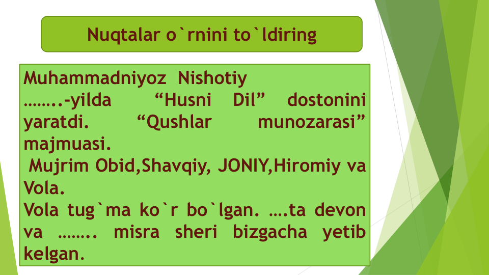 Muhammadniyoz Nishotiy
……..-yilda
“Husni
Dil”
dostonini
yaratdi.
“Qushlar
munozarasi”
majmuasi.
Mujrim Obid,Shavqiy, JONIY,Hiromiy va
Vola.
Vola tug`ma ko`r bo`lgan. ….ta devon
va
……..
misra
sheri
bizgacha
yetib
kelgan.
Nuqtalar o`rnini to`ldiring
