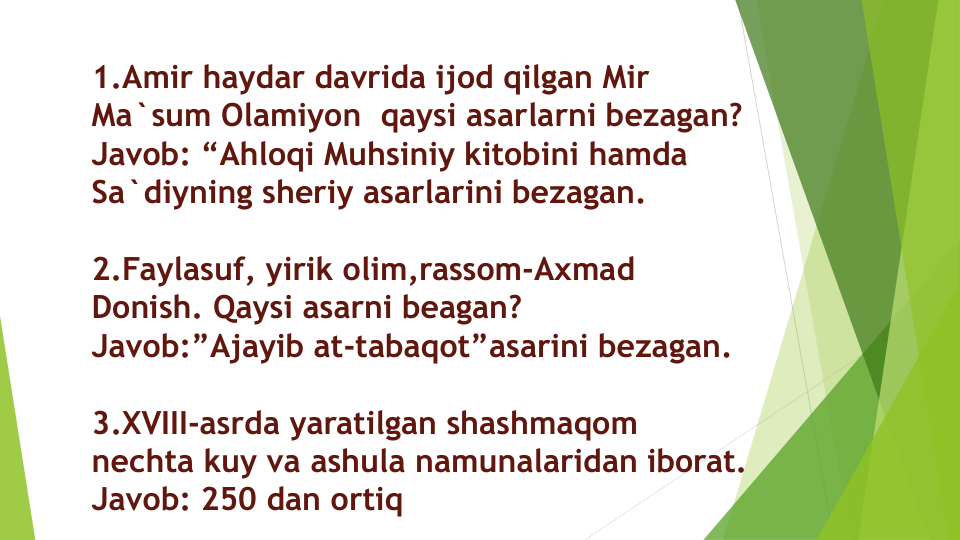 1.Amir haydar davrida ijod qilgan Mir 
Ma`sum Olamiyon qaysi asarlarni bezagan?
Javob: “Ahloqi Muhsiniy kitobini hamda
Sa`diyning sheriy asarlarini bezagan.
2.Faylasuf, yirik olim,rassom-Axmad
Donish. Qaysi asarni beagan?
Javob:”Ajayib at-tabaqot”asarini bezagan.
3.XVIII-asrda yaratilgan shashmaqom
nechta kuy va ashula namunalaridan iborat.
Javob: 250 dan ortiq
