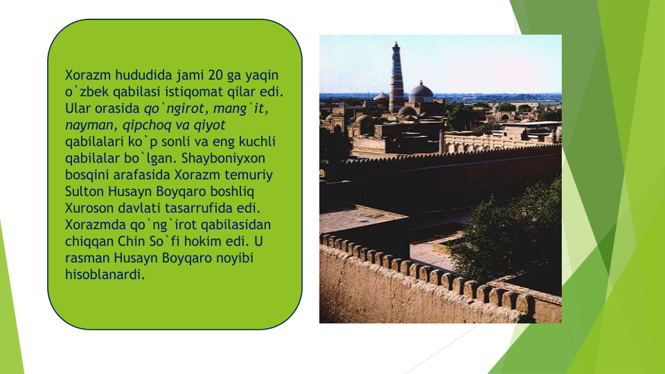 Xorazm hududida jami 20 ga yaqin
o`zbek qabilasi istiqomat qilar edi. 
Ular orasida qo`ngirot, mang`it, 
nayman, qipchoq va qiyot
qabilalari ko`p sonli va eng kuchli
qabilalar bo`lgan. Shayboniyxon
bosqini arafasida Xorazm temuriy
Sulton Husayn Boyqaro boshliq
Xuroson davlati tasarrufida edi. 
Xorazmda qo`ng`irot qabilasidan
chiqqan Chin So`fi hokim edi. U 
rasman Husayn Boyqaro noyibi
hisoblanardi. 
