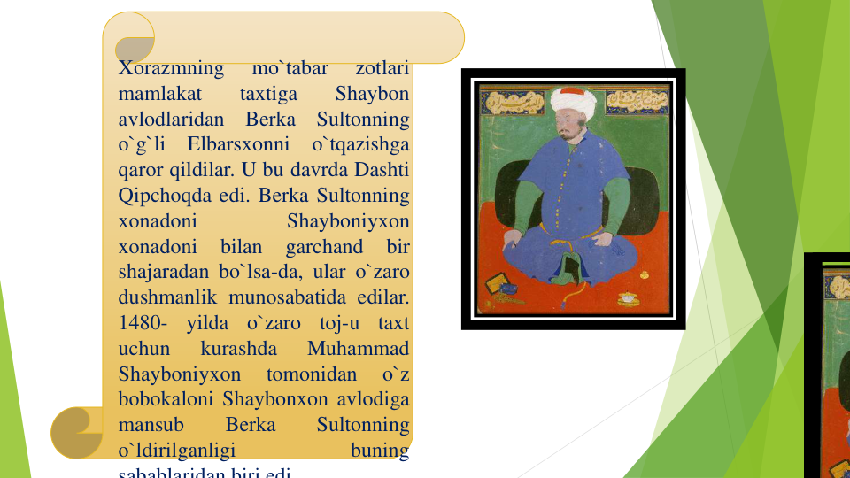 Xorazmning
mo`tabar
zotlari
mamlakat
taxtiga
Shaybon
avlodlaridan
Berka
Sultonning
o`g`li
Elbarsxonni
o`tqazishga
qaror qildilar. U bu davrda Dashti
Qipchoqda edi. Berka Sultonning
xonadoni
Shayboniyxon
xonadoni
bilan
garchand
bir
shajaradan bo`lsa-da, ular o`zaro
dushmanlik munosabatida edilar.
1480-
yilda
o`zaro
toj-u
taxt
uchun
kurashda
Muhammad
Shayboniyxon
tomonidan
o`z
bobokaloni Shaybonxon avlodiga
mansub
Berka
Sultonning
o`ldirilganligi
buning
sabablaridan biri edi
