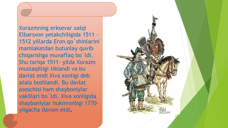 Xorazmning erksevar xalqi
Elbarsxon yetakchiligida 1511 -
1512 yillarda Eron qo`shinlarini
mamlakatdan butunlay quvib
chiqarishga muvaffaq bo`ldi. 
Shu tariqa 1511- yilda Xorazm
mustaqilligi tiklandi va bu
davlat endi Xiva xonligi deb 
atala boshlandi. Bu davlat
asoschisi ham shayboniylar
vakillari bo`ldi. Xiva xonligida
shayboniylar hukmronligi 1770-
yilgacha davom etdi. 
