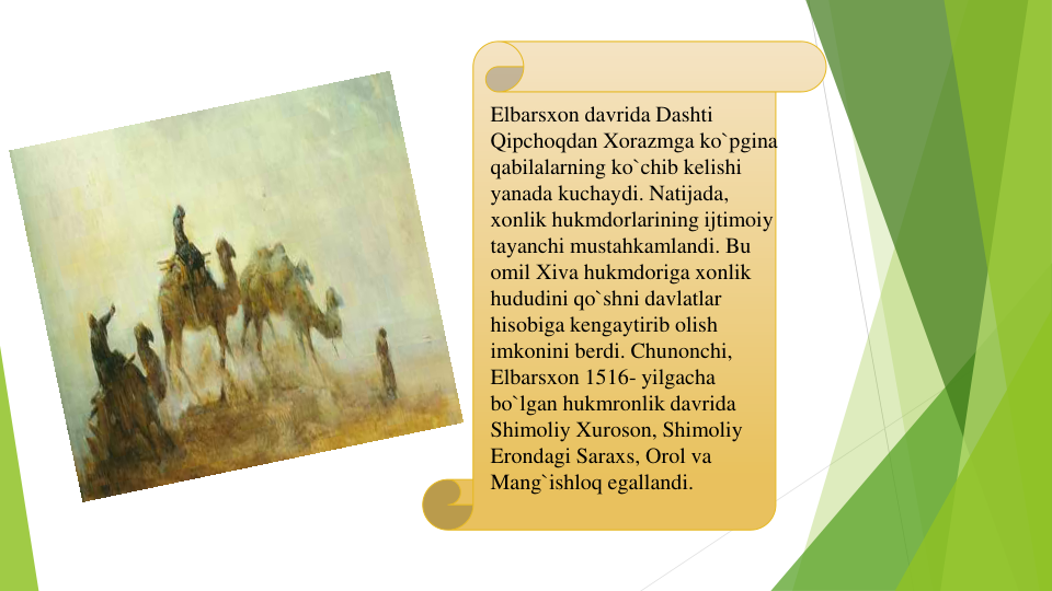 Elbarsxon davrida Dashti 
Qipchoqdan Xorazmga ko`pgina 
qabilalarning ko`chib kelishi 
yanada kuchaydi. Natijada, 
xonlik hukmdorlarining ijtimoiy 
tayanchi mustahkamlandi. Bu 
omil Xiva hukmdoriga xonlik 
hududini qo`shni davlatlar 
hisobiga kengaytirib olish 
imkonini berdi. Chunonchi, 
Elbarsxon 1516- yilgacha 
bo`lgan hukmronlik davrida 
Shimoliy Xuroson, Shimoliy 
Erondagi Saraxs, Orol va 
Mang`ishloq egallandi.
