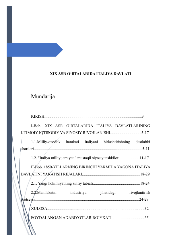  
 
 
 
 
 
 
XIX ASR O‘RTALARIDA ITALIYA DAVLATI 
 
Mundarija 
 
KIRISH.................................................................................................3 
I-Bob. XIX ASR O‘RTALARIDA ITALIYA DAVLATLARINING 
IJTIMOIY-IQTISODIY VA SIYOSIY RIVOJLANISHI...............................5-17 
1.1.Milliy-ozodlik 
harakati 
Italiyani 
birlashtirishning 
dastlabki 
shartlari............................................................................................................5-11 
1.2. "Italiya milliy jamiyati" mustaqil siyosiy tashkiloti....................11-17 
II-Bob. 1850-YILLARNING BIRINCHI YARMIDA YAGONA ITALIYA 
DAVLATINI YARATISH REJALARI..........................................................18-29 
2.1. Yangi hokimiyatning sinfiy tabiati...............................................18-24 
2.2.Mamlakatni 
industriya 
jihatidagi 
rivojlantirish 
protsessi........................................................................................................24-29 
XULOSA.................................................................................................32 
FOYDALANGAN ADABIYOTLAR RO‘YXATI.................................35 
