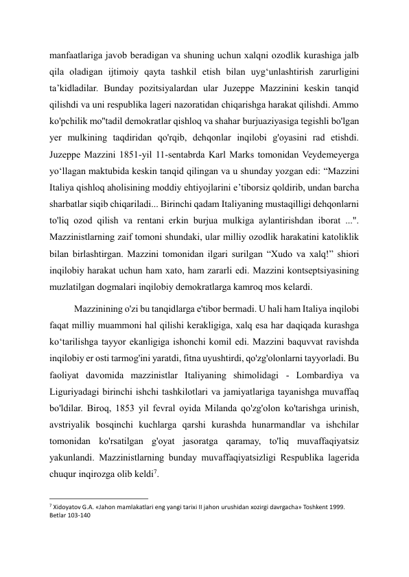 manfaatlariga javob beradigan va shuning uchun xalqni ozodlik kurashiga jalb 
qila oladigan ijtimoiy qayta tashkil etish bilan uyg‘unlashtirish zarurligini 
ta’kidladilar. Bunday pozitsiyalardan ular Juzeppe Mazzinini keskin tanqid 
qilishdi va uni respublika lageri nazoratidan chiqarishga harakat qilishdi. Ammo 
ko'pchilik mo''tadil demokratlar qishloq va shahar burjuaziyasiga tegishli bo'lgan 
yer mulkining taqdiridan qo'rqib, dehqonlar inqilobi g'oyasini rad etishdi. 
Juzeppe Mazzini 1851-yil 11-sentabrda Karl Marks tomonidan Veydemeyerga 
yo‘llagan maktubida keskin tanqid qilingan va u shunday yozgan edi: “Mazzini 
Italiya qishloq aholisining moddiy ehtiyojlarini e’tiborsiz qoldirib, undan barcha 
sharbatlar siqib chiqariladi... Birinchi qadam Italiyaning mustaqilligi dehqonlarni 
to'liq ozod qilish va rentani erkin burjua mulkiga aylantirishdan iborat ...". 
Mazzinistlarning zaif tomoni shundaki, ular milliy ozodlik harakatini katoliklik 
bilan birlashtirgan. Mazzini tomonidan ilgari surilgan “Xudo va xalq!” shiori 
inqilobiy harakat uchun ham xato, ham zararli edi. Mazzini kontseptsiyasining 
muzlatilgan dogmalari inqilobiy demokratlarga kamroq mos kelardi. 
Mazzinining o'zi bu tanqidlarga e'tibor bermadi. U hali ham Italiya inqilobi 
faqat milliy muammoni hal qilishi kerakligiga, xalq esa har daqiqada kurashga 
ko‘tarilishga tayyor ekanligiga ishonchi komil edi. Mazzini baquvvat ravishda 
inqilobiy er osti tarmog'ini yaratdi, fitna uyushtirdi, qo'zg'olonlarni tayyorladi. Bu 
faoliyat davomida mazzinistlar Italiyaning shimolidagi - Lombardiya va 
Liguriyadagi birinchi ishchi tashkilotlari va jamiyatlariga tayanishga muvaffaq 
bo'ldilar. Biroq, 1853 yil fevral oyida Milanda qo'zg'olon ko'tarishga urinish, 
avstriyalik bosqinchi kuchlarga qarshi kurashda hunarmandlar va ishchilar 
tomonidan ko'rsatilgan g'oyat jasoratga qaramay, to'liq muvaffaqiyatsiz 
yakunlandi. Mazzinistlarning bunday muvaffaqiyatsizligi Respublika lagerida 
chuqur inqirozga olib keldi7. 
                                                           
7 Xidoyatov G.A. «Jahon mamlakatlari eng yangi tarixi II jahon urushidan xozirgi davrgacha» Toshkent 1999. 
Betlar 103-140 
  
