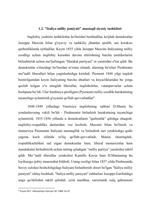  
1.2. "Italiya milliy jamiyati" mustaqil siyosiy tashkiloti 
Inqilobiy yashirin tashkilotlar bo'linishni boshladilar, ko'plab demokratlar 
Juzeppe Mazzini bilan g'oyaviy va tashkiliy jihatdan ajralib, uni keraksiz 
qurbonliklarda aybladilar. Keyin 1855 yilda Juzeppe Mazzini Italiyaning milliy 
ozodligi uchun inqilobiy kurashni davom ettirishning barcha tarafdorlarini 
birlashtirish uchun mo'ljallangan "Harakat partiyasi" ni yaratishni e'lon qildi. Bu 
demokratlar o'rtasidagi bo'linishni to'xtata olmadi, ularning ba'zilari Piedmonte 
mo''tadil liberallari bilan yaqinlashishga kirishdi. Piemont 1848 yilgi inqilob 
bostirilganidan keyin Italiyaning barcha shtatlari va knyazliklaridan bu yerga 
qochib kelgan oʻn minglab liberallar, inqilobchilar, vatanparvarlar uchun 
boshpana boʻldi. Ular Sardiniya qirolligini (Pyemont) milliy ozodlik harakatining 
tayanchiga aylantirish g'oyasini qo'llab-quvvatladilar8. 
1848-1849 yillardagi Venetsiya inqilobining rahbari D.Manin bu 
yondashuvning vakili bo'ldi - Piedmontni birlashish harakatining tayanchiga 
aylantirish. 1855-1856 yillarda u demokratlarni "qurbonlik" qilishga chaqirdi: 
inqilobiy-respublika dasturidan voz kechish, Mazzini bilan bo'linish va 
monarxiya Piemontni Italiyani mustaqillik va birlashish sari yetaklashga qodir 
yagona 
kuch 
sifatida 
to'liq 
qo'llab-quvvatlash. 
Manin, 
shuningdek, 
respublikachilikni rad etgan demokratlar ham, liberal monarxistlar ham 
mamlakatni birlashtirish uchun miting qiladigan “milliy partiya” yaratishni taklif 
qildi. Moʻʼtadil liberallar yetakchisi Kamillo Kavur ham D.Maninning bu 
loyihasiga ijobiy munosabat bildirdi. Uning roziligi bilan 1857 yilda Piedmontda 
Savoy sulolasi boshchiligidagi Italiyani birlashtirish shiori bo'lgan "Italiya milliy 
jamiyati" ishlay boshladi. "Italiya milliy jamiyati" rahbarlari Juzeppe Garibaldiga 
unga qo'shilishni taklif qilishdi, ya'ni mashhur, xarizmatik xalq qahramoni 
                                                           
8 Yuryev M.F. «Noveyhaya istoriya» M. 1984. Str.47 
  
