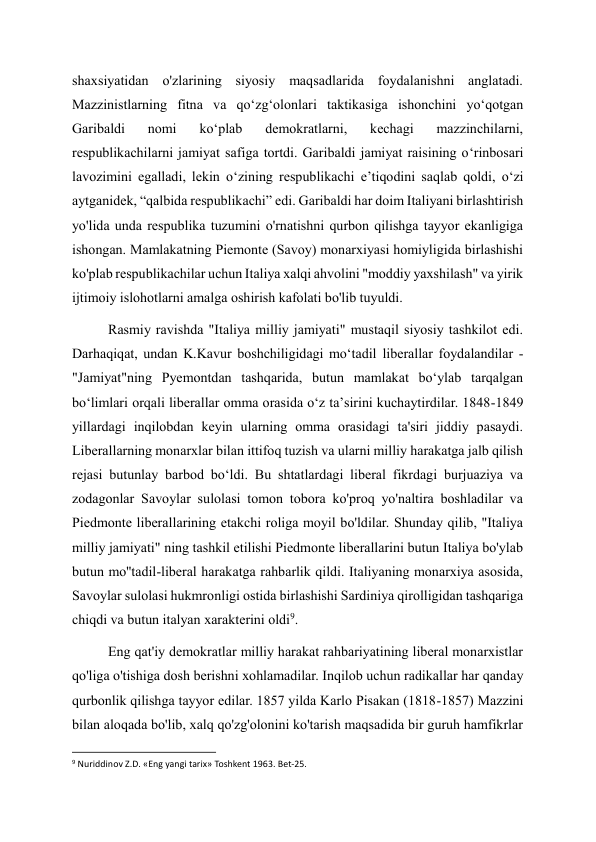 shaxsiyatidan o'zlarining siyosiy maqsadlarida foydalanishni anglatadi. 
Mazzinistlarning fitna va qoʻzgʻolonlari taktikasiga ishonchini yoʻqotgan 
Garibaldi 
nomi 
koʻplab 
demokratlarni, 
kechagi 
mazzinchilarni, 
respublikachilarni jamiyat safiga tortdi. Garibaldi jamiyat raisining o‘rinbosari 
lavozimini egalladi, lekin o‘zining respublikachi e’tiqodini saqlab qoldi, o‘zi 
aytganidek, “qalbida respublikachi” edi. Garibaldi har doim Italiyani birlashtirish 
yo'lida unda respublika tuzumini o'rnatishni qurbon qilishga tayyor ekanligiga 
ishongan. Mamlakatning Piemonte (Savoy) monarxiyasi homiyligida birlashishi 
ko'plab respublikachilar uchun Italiya xalqi ahvolini "moddiy yaxshilash" va yirik 
ijtimoiy islohotlarni amalga oshirish kafolati bo'lib tuyuldi. 
Rasmiy ravishda "Italiya milliy jamiyati" mustaqil siyosiy tashkilot edi. 
Darhaqiqat, undan K.Kavur boshchiligidagi moʻtadil liberallar foydalandilar - 
"Jamiyat"ning Pyemontdan tashqarida, butun mamlakat boʻylab tarqalgan 
boʻlimlari orqali liberallar omma orasida oʻz taʼsirini kuchaytirdilar. 1848-1849 
yillardagi inqilobdan keyin ularning omma orasidagi ta'siri jiddiy pasaydi. 
Liberallarning monarxlar bilan ittifoq tuzish va ularni milliy harakatga jalb qilish 
rejasi butunlay barbod bo‘ldi. Bu shtatlardagi liberal fikrdagi burjuaziya va 
zodagonlar Savoylar sulolasi tomon tobora ko'proq yo'naltira boshladilar va 
Piedmonte liberallarining etakchi roliga moyil bo'ldilar. Shunday qilib, "Italiya 
milliy jamiyati" ning tashkil etilishi Piedmonte liberallarini butun Italiya bo'ylab 
butun mo''tadil-liberal harakatga rahbarlik qildi. Italiyaning monarxiya asosida, 
Savoylar sulolasi hukmronligi ostida birlashishi Sardiniya qirolligidan tashqariga 
chiqdi va butun italyan xarakterini oldi9. 
Eng qat'iy demokratlar milliy harakat rahbariyatining liberal monarxistlar 
qo'liga o'tishiga dosh berishni xohlamadilar. Inqilob uchun radikallar har qanday 
qurbonlik qilishga tayyor edilar. 1857 yilda Karlo Pisakan (1818-1857) Mazzini 
bilan aloqada bo'lib, xalq qo'zg'olonini ko'tarish maqsadida bir guruh hamfikrlar 
                                                           
9 Nuriddinov Z.D. «Eng yangi tarix» Toshkent 1963. Bet-25. 
