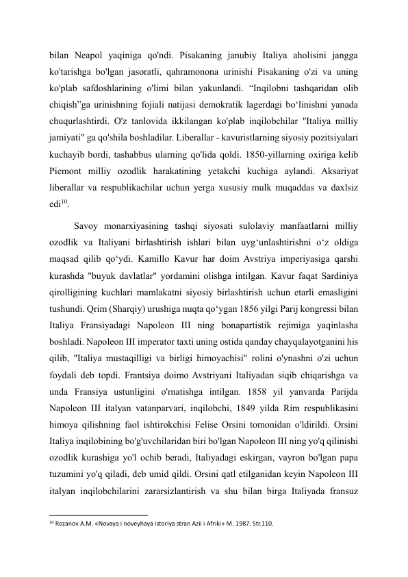 bilan Neapol yaqiniga qo'ndi. Pisakaning janubiy Italiya aholisini jangga 
ko'tarishga bo'lgan jasoratli, qahramonona urinishi Pisakaning o'zi va uning 
ko'plab safdoshlarining o'limi bilan yakunlandi. “Inqilobni tashqaridan olib 
chiqish”ga urinishning fojiali natijasi demokratik lagerdagi boʻlinishni yanada 
chuqurlashtirdi. O'z tanlovida ikkilangan ko'plab inqilobchilar "Italiya milliy 
jamiyati" ga qo'shila boshladilar. Liberallar - kavuristlarning siyosiy pozitsiyalari 
kuchayib bordi, tashabbus ularning qo'lida qoldi. 1850-yillarning oxiriga kelib 
Piemont milliy ozodlik harakatining yetakchi kuchiga aylandi. Aksariyat 
liberallar va respublikachilar uchun yerga xususiy mulk muqaddas va daxlsiz 
edi10. 
Savoy monarxiyasining tashqi siyosati sulolaviy manfaatlarni milliy 
ozodlik va Italiyani birlashtirish ishlari bilan uyg‘unlashtirishni o‘z oldiga 
maqsad qilib qo‘ydi. Kamillo Kavur har doim Avstriya imperiyasiga qarshi 
kurashda "buyuk davlatlar" yordamini olishga intilgan. Kavur faqat Sardiniya 
qirolligining kuchlari mamlakatni siyosiy birlashtirish uchun etarli emasligini 
tushundi. Qrim (Sharqiy) urushiga nuqta qoʻygan 1856 yilgi Parij kongressi bilan 
Italiya Fransiyadagi Napoleon III ning bonapartistik rejimiga yaqinlasha 
boshladi. Napoleon III imperator taxti uning ostida qanday chayqalayotganini his 
qilib, "Italiya mustaqilligi va birligi himoyachisi" rolini o'ynashni o'zi uchun 
foydali deb topdi. Frantsiya doimo Avstriyani Italiyadan siqib chiqarishga va 
unda Fransiya ustunligini o'rnatishga intilgan. 1858 yil yanvarda Parijda 
Napoleon III italyan vatanparvari, inqilobchi, 1849 yilda Rim respublikasini 
himoya qilishning faol ishtirokchisi Felise Orsini tomonidan o'ldirildi. Orsini 
Italiya inqilobining bo'g'uvchilaridan biri bo'lgan Napoleon III ning yo'q qilinishi 
ozodlik kurashiga yo'l ochib beradi, Italiyadagi eskirgan, vayron bo'lgan papa 
tuzumini yo'q qiladi, deb umid qildi. Orsini qatl etilganidan keyin Napoleon III 
italyan inqilobchilarini zararsizlantirish va shu bilan birga Italiyada fransuz 
                                                           
10 Rozanov A.M. «Novaya i noveyhaya istoriya stran Azii i Afriki» M. 1987. Str.110. 
