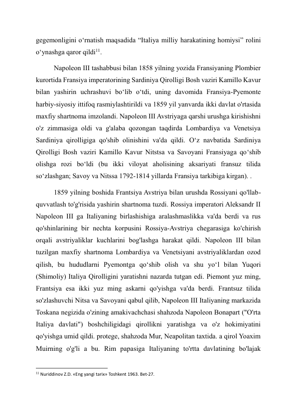 gegemonligini o‘rnatish maqsadida “Italiya milliy harakatining homiysi” rolini 
o‘ynashga qaror qildi11. 
Napoleon III tashabbusi bilan 1858 yilning yozida Fransiyaning Plombier 
kurortida Fransiya imperatorining Sardiniya Qirolligi Bosh vaziri Kamillo Kavur 
bilan yashirin uchrashuvi bo‘lib o‘tdi, uning davomida Fransiya-Pyemonte 
harbiy-siyosiy ittifoq rasmiylashtirildi va 1859 yil yanvarda ikki davlat o'rtasida 
maxfiy shartnoma imzolandi. Napoleon III Avstriyaga qarshi urushga kirishishni 
o'z zimmasiga oldi va g'alaba qozongan taqdirda Lombardiya va Venetsiya 
Sardiniya qirolligiga qo'shib olinishini va'da qildi. O‘z navbatida Sardiniya 
Qirolligi Bosh vaziri Kamillo Kavur Nitstsa va Savoyani Fransiyaga qo‘shib 
olishga rozi bo‘ldi (bu ikki viloyat aholisining aksariyati fransuz tilida 
so‘zlashgan; Savoy va Nitssa 1792-1814 yillarda Fransiya tarkibiga kirgan). . 
1859 yilning boshida Frantsiya Avstriya bilan urushda Rossiyani qo'llab-
quvvatlash to'g'risida yashirin shartnoma tuzdi. Rossiya imperatori Aleksandr II 
Napoleon III ga Italiyaning birlashishiga aralashmaslikka va'da berdi va rus 
qo'shinlarining bir nechta korpusini Rossiya-Avstriya chegarasiga ko'chirish 
orqali avstriyaliklar kuchlarini bog'lashga harakat qildi. Napoleon III bilan 
tuzilgan maxfiy shartnoma Lombardiya va Venetsiyani avstriyaliklardan ozod 
qilish, bu hududlarni Pyemontga qoʻshib olish va shu yoʻl bilan Yuqori 
(Shimoliy) Italiya Qirolligini yaratishni nazarda tutgan edi. Piemont yuz ming, 
Frantsiya esa ikki yuz ming askarni qo'yishga va'da berdi. Frantsuz tilida 
so'zlashuvchi Nitsa va Savoyani qabul qilib, Napoleon III Italiyaning markazida 
Toskana negizida o'zining amakivachchasi shahzoda Napoleon Bonapart ("O'rta 
Italiya davlati") boshchiligidagi qirollikni yaratishga va o'z hokimiyatini 
qo'yishga umid qildi. protege, shahzoda Mur, Neapolitan taxtida. a qirol Yoaxim 
Muirning o'g'li a bu. Rim papasiga Italiyaning to'rtta davlatining bo'lajak 
                                                           
11 Nuriddinov Z.D. «Eng yangi tarix» Toshkent 1963. Bet-27.     
 
