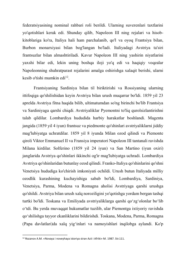 federatsiyasining nominal rahbari roli berildi. Ularning suverenlari taxtlarini 
yo'qotishlari kerak edi. Shunday qilib, Napoleon III ning rejalari va hisob-
kitoblariga ko'ra, Italiya hali ham parchalanib, qo'l va oyoq Frantsiya bilan, 
Burbon monarxiyasi bilan bog'langan bo'ladi. Italiyadagi Avstriya ta'siri 
frantsuzlar bilan almashtiriladi. Kavur Napoleon III ning yashirin niyatlarini 
yaxshi bilar edi, lekin uning boshqa iloji yo'q edi va haqiqiy voqealar 
Napoleonning shuhratparast rejalarini amalga oshirishga xalaqit berishi, ularni 
kesib o'tishi mumkin edi12. 
Frantsiyaning Sardiniya bilan til biriktirishi va Rossiyaning ularning 
ittifoqiga qo'shilishidan keyin Avstriya bilan urush muqarrar bo'ldi. 1859 yil 23 
aprelda Avstriya fitna haqida bilib, ultimatumdan so'ng birinchi bo'lib Frantsiya 
va Sardiniyaga qarshi chiqdi. Avstriyaliklar Pyemontni to'liq qurolsizlantirishni 
talab qildilar. Lombardiya hududida harbiy harakatlar boshlandi. Magenta 
jangida (1859 yil 4 iyun) frantsuz va piedmonte qo'shinlari avstriyaliklarni jiddiy 
mag'lubiyatga uchratdilar. 1859 yil 8 iyunda Milan ozod qilindi va Piemonte 
qiroli Viktor Emmanuel II va Fransiya imperatori Napoleon III tantanali ravishda 
Milana kirdilar. Solferino (1859 yil 24 iyun) va San Martino (iyun oxiri) 
janglarida Avstriya qo'shinlari ikkinchi og'ir mag'lubiyatga uchradi. Lombardiya 
Avstriya qo'shinlaridan butunlay ozod qilindi. Franko-Italiya qo'shinlarini qo'shni 
Venetsiya hududiga ko'chirish imkoniyati ochildi. Urush butun Italiyada milliy 
ozodlik kurashining kuchayishiga sabab bo'ldi, Lombardiya, Sardiniya, 
Venetsiya, Parma, Modena va Romagna aholisi Avstriyaga qarshi urushga 
qo'shildi. Avstriya bilan urush xalq noroziligini yo'qotishga yordam bergan tashqi 
turtki bo'ldi. Toskana va Emiliyada avstriyaliklarga qarshi qoʻzgʻolonlar boʻlib 
oʻtdi. Bu yerda muvaqqat hukumatlar tuzilib, ular Piemontga ixtiyoriy ravishda 
qoʻshilishga tayyor ekanliklarini bildirishdi. Toskana, Modena, Parma, Romagna 
(Papa davlatlari)da xalq yigʻinlari va namoyishlari inqilobga aylandi. Ko'p 
                                                           
12 Rozanov A.M. «Novaya i noveyhaya istoriya stran Azii i Afriki» M. 1987. Str.111. 
