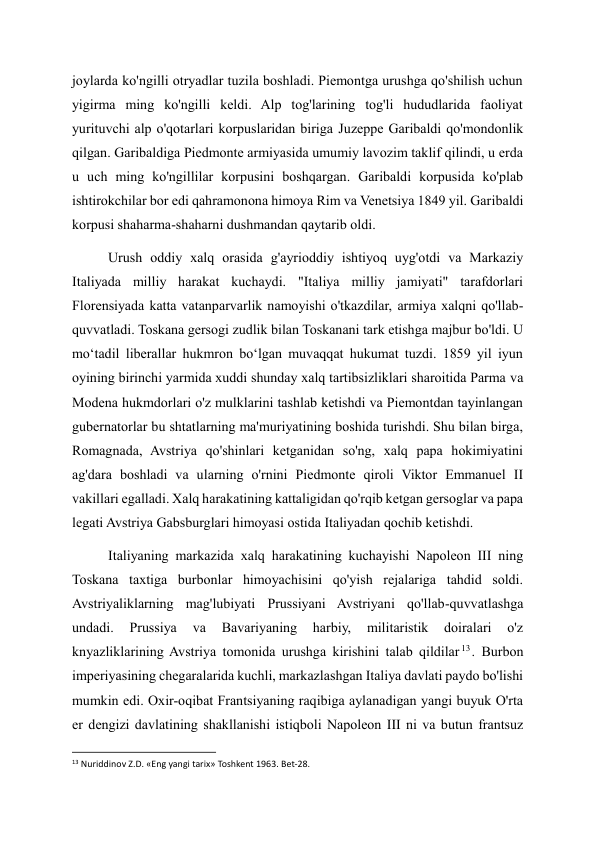 joylarda ko'ngilli otryadlar tuzila boshladi. Piemontga urushga qo'shilish uchun 
yigirma ming ko'ngilli keldi. Alp tog'larining tog'li hududlarida faoliyat 
yurituvchi alp o'qotarlari korpuslaridan biriga Juzeppe Garibaldi qo'mondonlik 
qilgan. Garibaldiga Piedmonte armiyasida umumiy lavozim taklif qilindi, u erda 
u uch ming ko'ngillilar korpusini boshqargan. Garibaldi korpusida ko'plab 
ishtirokchilar bor edi qahramonona himoya Rim va Venetsiya 1849 yil. Garibaldi 
korpusi shaharma-shaharni dushmandan qaytarib oldi. 
Urush oddiy xalq orasida g'ayrioddiy ishtiyoq uyg'otdi va Markaziy 
Italiyada milliy harakat kuchaydi. "Italiya milliy jamiyati" tarafdorlari 
Florensiyada katta vatanparvarlik namoyishi o'tkazdilar, armiya xalqni qo'llab-
quvvatladi. Toskana gersogi zudlik bilan Toskanani tark etishga majbur bo'ldi. U 
moʻtadil liberallar hukmron boʻlgan muvaqqat hukumat tuzdi. 1859 yil iyun 
oyining birinchi yarmida xuddi shunday xalq tartibsizliklari sharoitida Parma va 
Modena hukmdorlari o'z mulklarini tashlab ketishdi va Piemontdan tayinlangan 
gubernatorlar bu shtatlarning ma'muriyatining boshida turishdi. Shu bilan birga, 
Romagnada, Avstriya qo'shinlari ketganidan so'ng, xalq papa hokimiyatini 
ag'dara boshladi va ularning o'rnini Piedmonte qiroli Viktor Emmanuel II 
vakillari egalladi. Xalq harakatining kattaligidan qo'rqib ketgan gersoglar va papa 
legati Avstriya Gabsburglari himoyasi ostida Italiyadan qochib ketishdi. 
Italiyaning markazida xalq harakatining kuchayishi Napoleon III ning 
Toskana taxtiga burbonlar himoyachisini qo'yish rejalariga tahdid soldi. 
Avstriyaliklarning mag'lubiyati Prussiyani Avstriyani qo'llab-quvvatlashga 
undadi. 
Prussiya 
va 
Bavariyaning 
harbiy, 
militaristik 
doiralari 
o'z 
knyazliklarining Avstriya tomonida urushga kirishini talab qildilar 13 . Burbon 
imperiyasining chegaralarida kuchli, markazlashgan Italiya davlati paydo bo'lishi 
mumkin edi. Oxir-oqibat Frantsiyaning raqibiga aylanadigan yangi buyuk O'rta 
er dengizi davlatining shakllanishi istiqboli Napoleon III ni va butun frantsuz 
                                                           
13 Nuriddinov Z.D. «Eng yangi tarix» Toshkent 1963. Bet-28. 
