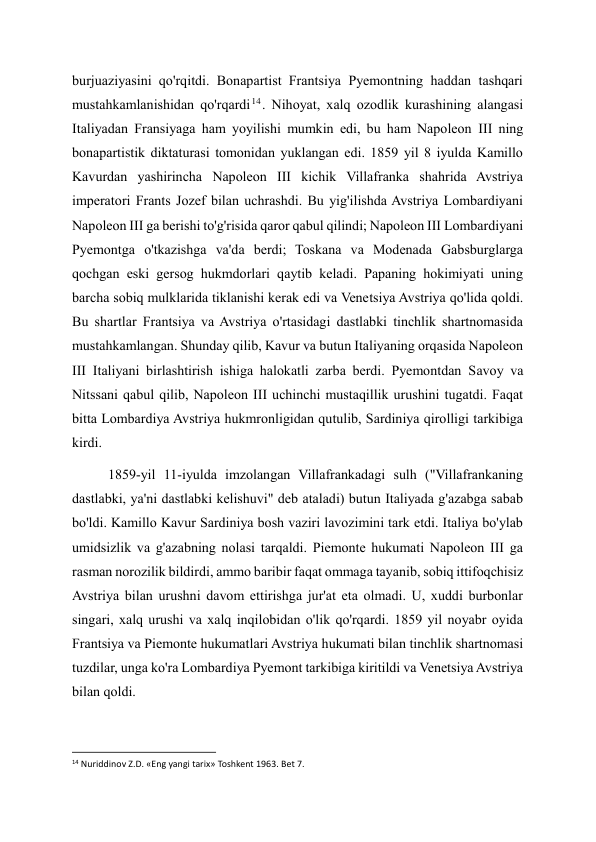 burjuaziyasini qo'rqitdi. Bonapartist Frantsiya Pyemontning haddan tashqari 
mustahkamlanishidan qo'rqardi 14 . Nihoyat, xalq ozodlik kurashining alangasi 
Italiyadan Fransiyaga ham yoyilishi mumkin edi, bu ham Napoleon III ning 
bonapartistik diktaturasi tomonidan yuklangan edi. 1859 yil 8 iyulda Kamillo 
Kavurdan yashirincha Napoleon III kichik Villafranka shahrida Avstriya 
imperatori Frants Jozef bilan uchrashdi. Bu yig'ilishda Avstriya Lombardiyani 
Napoleon III ga berishi to'g'risida qaror qabul qilindi; Napoleon III Lombardiyani 
Pyemontga o'tkazishga va'da berdi; Toskana va Modenada Gabsburglarga 
qochgan eski gersog hukmdorlari qaytib keladi. Papaning hokimiyati uning 
barcha sobiq mulklarida tiklanishi kerak edi va Venetsiya Avstriya qo'lida qoldi. 
Bu shartlar Frantsiya va Avstriya o'rtasidagi dastlabki tinchlik shartnomasida 
mustahkamlangan. Shunday qilib, Kavur va butun Italiyaning orqasida Napoleon 
III Italiyani birlashtirish ishiga halokatli zarba berdi. Pyemontdan Savoy va 
Nitssani qabul qilib, Napoleon III uchinchi mustaqillik urushini tugatdi. Faqat 
bitta Lombardiya Avstriya hukmronligidan qutulib, Sardiniya qirolligi tarkibiga 
kirdi. 
1859-yil 11-iyulda imzolangan Villafrankadagi sulh ("Villafrankaning 
dastlabki, ya'ni dastlabki kelishuvi" deb ataladi) butun Italiyada g'azabga sabab 
bo'ldi. Kamillo Kavur Sardiniya bosh vaziri lavozimini tark etdi. Italiya bo'ylab 
umidsizlik va g'azabning nolasi tarqaldi. Piemonte hukumati Napoleon III ga 
rasman norozilik bildirdi, ammo baribir faqat ommaga tayanib, sobiq ittifoqchisiz 
Avstriya bilan urushni davom ettirishga jur'at eta olmadi. U, xuddi burbonlar 
singari, xalq urushi va xalq inqilobidan o'lik qo'rqardi. 1859 yil noyabr oyida 
Frantsiya va Piemonte hukumatlari Avstriya hukumati bilan tinchlik shartnomasi 
tuzdilar, unga ko'ra Lombardiya Pyemont tarkibiga kiritildi va Venetsiya Avstriya 
bilan qoldi. 
                                                           
14 Nuriddinov Z.D. «Eng yangi tarix» Toshkent 1963. Bet 7. 
