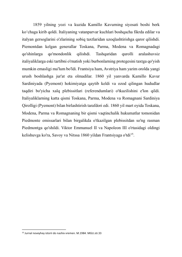 1859 yilning yozi va kuzida Kamillo Kavurning siyosati boshi berk 
ko‘chaga kirib qoldi. Italiyaning vatanparvar kuchlari boshqacha fikrda edilar va 
italyan gersoglarini o'zlarining sobiq taxtlaridan uzoqlashtirishga qaror qilishdi. 
Piemontdan kelgan generallar Toskana, Parma, Modena va Romagnadagi 
qo'shinlarga 
qo'mondonlik 
qilishdi. 
Tashqaridan 
qurolli 
aralashuvsiz 
italiyaliklarga eski tartibni o'rnatish yoki burbonlarning protegesini taxtga qo'yish 
mumkin emasligi ma'lum bo'ldi. Frantsiya ham, Avstriya ham yarim orolda yangi 
urush boshlashga jur'at eta olmadilar. 1860 yil yanvarda Kamillo Kavur 
Sardiniyada (Pyemont) hokimiyatga qaytib keldi va ozod qilingan hududlar 
taqdiri bo'yicha xalq plebissitlari (referendumlari) o'tkazilishini e'lon qildi. 
Italiyaliklarning katta qismi Toskana, Parma, Modena va Romagnani Sardiniya 
Qirolligi (Pyemont) bilan birlashtirish tarafdori edi. 1860 yil mart oyida Toskana, 
Modena, Parma va Romagnaning bir qismi vaqtinchalik hukumatlar tomonidan 
Piedmonte emissarlari bilan birgalikda o'tkazilgan plebissitdan so'ng rasman 
Piedmontga qo'shildi. Viktor Emmanuel II va Napoleon III o'rtasidagi oldingi 
kelishuvga ko'ra, Savoy va Nitssa 1860 yildan Frantsiyaga o'tdi15. 
 
 
 
 
 
 
 
                                                           
15 Jurnal noveyhey istorii do nashix vremen. M.1984. MGU.str.33 
