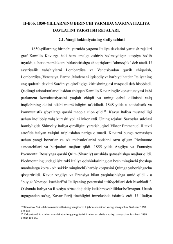 II-Bob. 1850-YILLARNING BIRINCHI YARMIDA YAGONA ITALIYA 
DAVLATINI YARATISH REJALARI. 
2.1. Yangi hokimiyatning sinfiy tabiati 
1850-yillarning birinchi yarmida yagona Italiya davlatini yaratish rejalari 
graf Kamillo Kavurga hali ham amalga oshirib bo'lmaydigan utopiya bo'lib 
tuyuldi, u hatto mamlakatni birlashtirishga chaqiriqlarni "ahmoqlik" deb atadi. U 
avstriyalik vahshiylarni Lombardiya va Venetsiyadan quvib chiqarish, 
Lombardiya, Venetsiya, Parma, Modenani iqtisodiy va harbiy jihatdan Italiyaning 
eng qudratli davlati Sardiniya qirolligiga kiritishning asl maqsadi deb hisobladi. 
Qadimgi aristokratlar oilasidan chiqqan Kamillo Kavur ingliz konstitutsiyasi kabi 
parlament konstitutsiyasini yoqlab chiqdi va uning qabul qilinishi xalq 
inqilobining oldini olishi mumkinligini ta'kidladi. 1848 yilda u sotsialistik va 
kommunistik g'oyalarga qarshi maqola e'lon qildi16. Kavur Italiya mustaqilligi 
uchun inqilobiy xalq kurashi yo'lini inkor etdi. Uning rejalari Savoylar sulolasi 
homiyligida Shimoliy Italiya qirolligini yaratish, qirol Viktor Emmanuel II taxti 
atrofida italyan xalqini to‘plashdan nariga o‘tmadi. Kavurni bunga xomashyo 
uchun yangi bozorlar va o'z mahsulotlarini sotishni orzu qilgan Piedmonte 
sanoatchilari va burjualari majbur qildi. 1855 yilda Angliya va Frantsiya 
Pyemontni Rossiyaga qarshi Qrim (Sharqiy) urushida qatnashishga majbur qildi. 
Piedmontning undagi ishtiroki Italiya qo'shinlarining o'n besh minginchi (boshqa 
manbalarga ko'ra - o'n sakkiz minginchi) harbiy korpusini Qrimga yuborishgacha 
qisqartirildi. Kavur Angliya va Fransiya bilan yaqinlashishga umid qildi - u 
"buyuk Yevropa kuchlari"ni Italiyaning potentsial ittifoqchilari deb hisobladi17. 
O'shanda Italiya va Rossiya o'rtasida jiddiy kelishmovchiliklar bo'lmagan. Urush 
tugagandan so'ng, Kavur Parij tinchligini imzolashda ishtirok etdi. U “Italiya 
                                                           
16 Xidoyatov G.A. «Jahon mamlakatlari eng yangi tarixi II jahon urushidan xozirgi davrgacha» Toshkent 1999. 
Bet-143 
17  Xidoyatov G.A. «Jahon mamlakatlari eng yangi tarixi II jahon urushidan xozirgi davrgacha» Toshkent 1999. 
Betlar 103-150 
  
