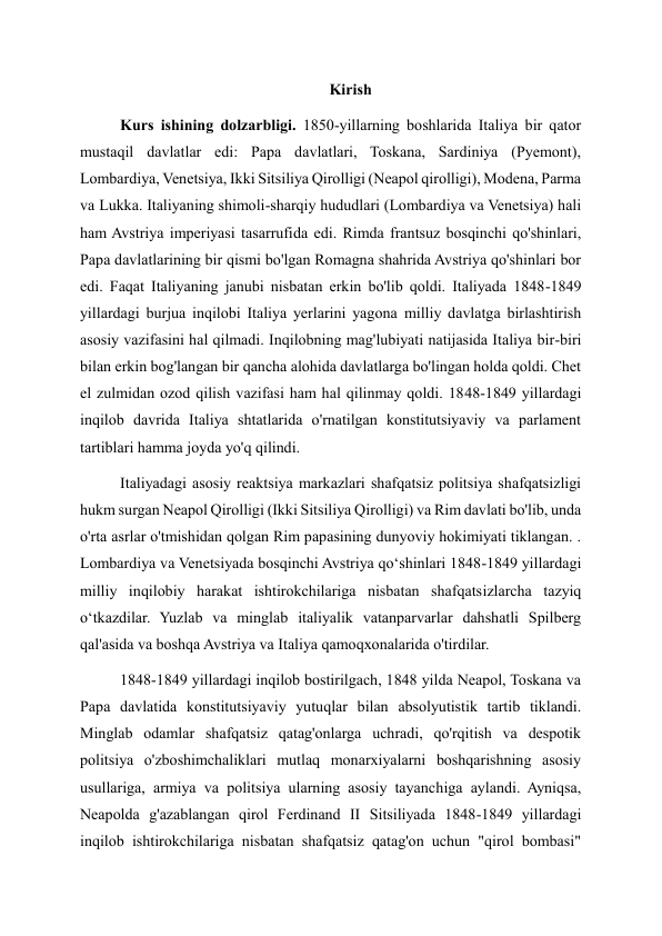 Kirish 
Kurs ishining dolzarbligi. 1850-yillarning boshlarida Italiya bir qator 
mustaqil davlatlar edi: Papa davlatlari, Toskana, Sardiniya (Pyemont), 
Lombardiya, Venetsiya, Ikki Sitsiliya Qirolligi (Neapol qirolligi), Modena, Parma 
va Lukka. Italiyaning shimoli-sharqiy hududlari (Lombardiya va Venetsiya) hali 
ham Avstriya imperiyasi tasarrufida edi. Rimda frantsuz bosqinchi qo'shinlari, 
Papa davlatlarining bir qismi bo'lgan Romagna shahrida Avstriya qo'shinlari bor 
edi. Faqat Italiyaning janubi nisbatan erkin bo'lib qoldi. Italiyada 1848-1849 
yillardagi burjua inqilobi Italiya yerlarini yagona milliy davlatga birlashtirish 
asosiy vazifasini hal qilmadi. Inqilobning mag'lubiyati natijasida Italiya bir-biri 
bilan erkin bog'langan bir qancha alohida davlatlarga bo'lingan holda qoldi. Chet 
el zulmidan ozod qilish vazifasi ham hal qilinmay qoldi. 1848-1849 yillardagi 
inqilob davrida Italiya shtatlarida o'rnatilgan konstitutsiyaviy va parlament 
tartiblari hamma joyda yo'q qilindi. 
Italiyadagi asosiy reaktsiya markazlari shafqatsiz politsiya shafqatsizligi 
hukm surgan Neapol Qirolligi (Ikki Sitsiliya Qirolligi) va Rim davlati bo'lib, unda 
o'rta asrlar o'tmishidan qolgan Rim papasining dunyoviy hokimiyati tiklangan. . 
Lombardiya va Venetsiyada bosqinchi Avstriya qoʻshinlari 1848-1849 yillardagi 
milliy inqilobiy harakat ishtirokchilariga nisbatan shafqatsizlarcha tazyiq 
oʻtkazdilar. Yuzlab va minglab italiyalik vatanparvarlar dahshatli Spilberg 
qal'asida va boshqa Avstriya va Italiya qamoqxonalarida o'tirdilar. 
1848-1849 yillardagi inqilob bostirilgach, 1848 yilda Neapol, Toskana va 
Papa davlatida konstitutsiyaviy yutuqlar bilan absolyutistik tartib tiklandi. 
Minglab odamlar shafqatsiz qatag'onlarga uchradi, qo'rqitish va despotik 
politsiya o'zboshimchaliklari mutlaq monarxiyalarni boshqarishning asosiy 
usullariga, armiya va politsiya ularning asosiy tayanchiga aylandi. Ayniqsa, 
Neapolda g'azablangan qirol Ferdinand II Sitsiliyada 1848-1849 yillardagi 
inqilob ishtirokchilariga nisbatan shafqatsiz qatag'on uchun "qirol bombasi" 
