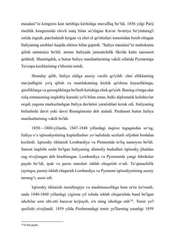 masalasi”ni kongress kun tartibiga kiritishga muvaffaq bo‘ldi. 1856 yilgi Parij 
tinchlik kongressida olovli nutq bilan so'zlagan Kavur Avstriya bo'yinturug'i 
ostida ingrab, parchalanib ketgan va chet el qo'shinlari tomonidan bosib olingan 
Italiyaning azoblari haqida ehtiros bilan gapirdi. "Italiya masalasi"ni muhokama 
qilish samarasiz bo'ldi, ammo Italiyada jamoatchilik fikrida katta taassurot 
qoldirdi. Shuningdek, u butun Italiya manfaatlarining vakili sifatida Pyemontga 
Yevropa kuchlarining e'tiborini tortdi. 
Shunday qilib, Italiya oldiga asosiy vazifa qo'yildi: chet elliklarning 
mavjudligini yo'q qilish va mamlakatning kichik qo'shma knyazliklarga, 
qirolliklarga va gersogliklarga bo'linib ketishiga chek qo'yish. Buning o'rniga ular 
xalq ommasining inqilobiy kurashi yo'li bilan emas, balki diplomatik kelishuvlar 
orqali yagona markazlashgan Italiya davlatini yaratishlari kerak edi. Italiyaning 
birlashishi davri yoki davri Risorgimento deb ataladi. Piedmont butun Italiya 
manfaatlarining vakili bo'ldi. 
1850—1860-yillarda, 1847-1848 yillardagi inqiroz tugagandan soʻng, 
Italiya oʻz iqtisodiyotining kapitallashuv yoʻnalishida sezilarli siljishni boshdan 
kechirdi. Iqtisodiy tiklanish Lombardiya va Piemontda to'liq namoyon bo'ldi. 
Sanoat inqilobi sodir bo'lgan Italiyaning shimoliy hududlari iqtisodiy jihatdan 
eng rivojlangan deb hisoblangan. Lombardiya va Pyemontda yangi fabrikalar 
paydo boʻldi, ipak va paxta matolari ishlab chiqarish oʻsdi. Toʻqimachilik 
(ayniqsa, paxta) ishlab chiqarish Lombardiya va Pyemont iqtisodiyotining asosiy 
tarmogʻi, asosi edi. 
Iqtisodiy tiklanish metallurgiya va mashinasozlikga ham ta'sir ko'rsatdi, 
unda 1840-1860 yillardagi yigirma yil ichida ishlab chiqarishda band bo'lgan 
ishchilar soni olti-etti baravar ko'payib, o'n ming ishchiga etdi 18 . Temir yo'l 
qurilishi rivojlandi. 1859 yilda Piedmontdagi temir yo'llarning uzunligi 1859 
                                                           
18 O’sha joyda. 
