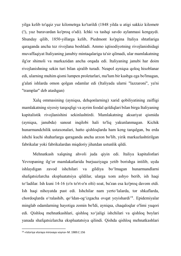 yilga kelib to'qqiz yuz kilometrga ko'tarildi (1848 yilda u atigi sakkiz kilometr 
(!), yuz baravardan ko'proq o'sdi). Ichki va tashqi savdo aylanmasi kengaydi. 
Shunday qilib, 1850-yillarga kelib, Piedmont ko'pgina Italiya shtatlariga 
qaraganda ancha tez rivojlana boshladi. Ammo iqtisodiyotning rivojlanishidagi 
muvaffaqiyat Italiyaning janubiy mintaqalariga ta'sir qilmadi, ular mamlakatning 
ilg'or shimoli va markazidan ancha orqada edi. Italiyaning janubi har doim 
rivojlanishning sekin turi bilan ajralib turadi. Neapol ayniqsa qoloq hisoblanar 
edi, ularning muhim qismi lumpen proletarlari, ma'lum bir kasbga ega bo'lmagan, 
g'alati ishlarda omon qolgan odamlar edi (Italiyada ularni "lazzaroni", ya'ni 
"tramplar" deb atashgan) 
Xalq ommasining (ayniqsa, dehqonlarning) xarid qobiliyatining zaifligi 
mamlakatning siyosiy tarqoqligi va ayrim feodal qoldiqlari bilan birga Italiyaning 
kapitalistik rivojlanishini sekinlashtirdi. Mamlakatning aksariyat qismida 
(ayniqsa, janubda) sanoat inqilobi hali to'liq yakunlanmagan. Kichik 
hunarmandchilik ustaxonalari, hatto qishloqlarda ham keng tarqalgan, bu erda 
ishchi kuchi shaharlarga qaraganda ancha arzon bo'lib, yirik markazlashtirilgan 
fabrikalar yoki fabrikalardan miqdoriy jihatdan ustunlik qildi. 
Mehnatkash xalqning ahvoli juda qiyin edi. Italiya kapitalistlari 
Yevropaning ilg‘or mamlakatlarida burjuaziyaga yetib borishga intilib, uyda 
ishlaydigan 
zavod 
ishchilari 
va 
gildiya 
bo‘lmagan 
hunarmandlarni 
shafqatsizlarcha ekspluatatsiya qildilar, ularga xom ashyo berib, ish haqi 
to‘ladilar. Ish kuni 14-16 (o'n to'rt-o'n olti) soat, ba'zan esa ko'proq davom etdi. 
Ish haqi nihoyatda past edi. Ishchilar nam yerto‘lalarda, tor shkaflarda, 
chordoqlarda o‘ralashib, qo‘ldan-og‘izgacha ovqat yeyishardi19 . Epidemiyalar 
minglab odamlarning hayotiga zomin bo'ldi, ayniqsa, chaqaloqlar o'limi yuqori 
edi. Qishloq mehnatkashlari, qishloq xo‘jaligi ishchilari va qishloq boylari 
yanada shafqatsizlarcha ekspluatatsiya qilindi. Qishda qishloq mehnatkashlari 
                                                           
19 «Istoriya vtoraya mirovaya voyna» M. 1989.C.156 
