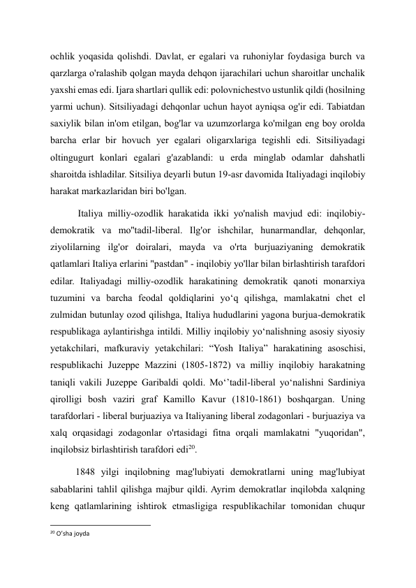 ochlik yoqasida qolishdi. Davlat, er egalari va ruhoniylar foydasiga burch va 
qarzlarga o'ralashib qolgan mayda dehqon ijarachilari uchun sharoitlar unchalik 
yaxshi emas edi. Ijara shartlari qullik edi: polovnichestvo ustunlik qildi (hosilning 
yarmi uchun). Sitsiliyadagi dehqonlar uchun hayot ayniqsa og'ir edi. Tabiatdan 
saxiylik bilan in'om etilgan, bog'lar va uzumzorlarga ko'milgan eng boy orolda 
barcha erlar bir hovuch yer egalari oligarxlariga tegishli edi. Sitsiliyadagi 
oltingugurt konlari egalari g'azablandi: u erda minglab odamlar dahshatli 
sharoitda ishladilar. Sitsiliya deyarli butun 19-asr davomida Italiyadagi inqilobiy 
harakat markazlaridan biri bo'lgan. 
 Italiya milliy-ozodlik harakatida ikki yo'nalish mavjud edi: inqilobiy-
demokratik va mo''tadil-liberal. Ilg'or ishchilar, hunarmandlar, dehqonlar, 
ziyolilarning ilg'or doiralari, mayda va o'rta burjuaziyaning demokratik 
qatlamlari Italiya erlarini "pastdan" - inqilobiy yo'llar bilan birlashtirish tarafdori 
edilar. Italiyadagi milliy-ozodlik harakatining demokratik qanoti monarxiya 
tuzumini va barcha feodal qoldiqlarini yo‘q qilishga, mamlakatni chet el 
zulmidan butunlay ozod qilishga, Italiya hududlarini yagona burjua-demokratik 
respublikaga aylantirishga intildi. Milliy inqilobiy yoʻnalishning asosiy siyosiy 
yetakchilari, mafkuraviy yetakchilari: “Yosh Italiya” harakatining asoschisi, 
respublikachi Juzeppe Mazzini (1805-1872) va milliy inqilobiy harakatning 
taniqli vakili Juzeppe Garibaldi qoldi. Moʻʼtadil-liberal yoʻnalishni Sardiniya 
qirolligi bosh vaziri graf Kamillo Kavur (1810-1861) boshqargan. Uning 
tarafdorlari - liberal burjuaziya va Italiyaning liberal zodagonlari - burjuaziya va 
xalq orqasidagi zodagonlar o'rtasidagi fitna orqali mamlakatni "yuqoridan", 
inqilobsiz birlashtirish tarafdori edi20. 
1848 yilgi inqilobning mag'lubiyati demokratlarni uning mag'lubiyat 
sabablarini tahlil qilishga majbur qildi. Ayrim demokratlar inqilobda xalqning 
keng qatlamlarining ishtirok etmasligiga respublikachilar tomonidan chuqur 
                                                           
20 O’sha joyda 
