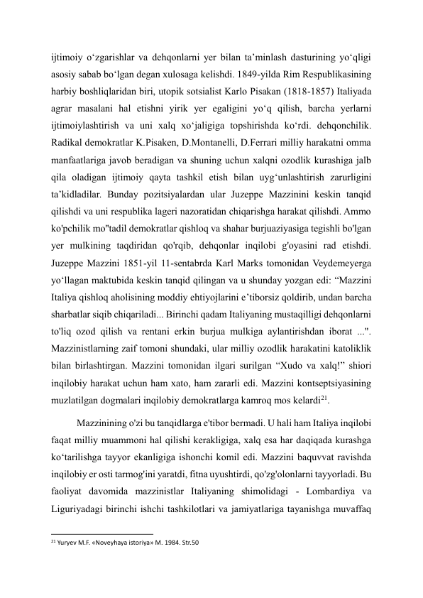 ijtimoiy oʻzgarishlar va dehqonlarni yer bilan taʼminlash dasturining yoʻqligi 
asosiy sabab boʻlgan degan xulosaga kelishdi. 1849-yilda Rim Respublikasining 
harbiy boshliqlaridan biri, utopik sotsialist Karlo Pisakan (1818-1857) Italiyada 
agrar masalani hal etishni yirik yer egaligini yo‘q qilish, barcha yerlarni 
ijtimoiylashtirish va uni xalq xo‘jaligiga topshirishda ko‘rdi. dehqonchilik. 
Radikal demokratlar K.Pisaken, D.Montanelli, D.Ferrari milliy harakatni omma 
manfaatlariga javob beradigan va shuning uchun xalqni ozodlik kurashiga jalb 
qila oladigan ijtimoiy qayta tashkil etish bilan uyg‘unlashtirish zarurligini 
ta’kidladilar. Bunday pozitsiyalardan ular Juzeppe Mazzinini keskin tanqid 
qilishdi va uni respublika lageri nazoratidan chiqarishga harakat qilishdi. Ammo 
ko'pchilik mo''tadil demokratlar qishloq va shahar burjuaziyasiga tegishli bo'lgan 
yer mulkining taqdiridan qo'rqib, dehqonlar inqilobi g'oyasini rad etishdi. 
Juzeppe Mazzini 1851-yil 11-sentabrda Karl Marks tomonidan Veydemeyerga 
yo‘llagan maktubida keskin tanqid qilingan va u shunday yozgan edi: “Mazzini 
Italiya qishloq aholisining moddiy ehtiyojlarini e’tiborsiz qoldirib, undan barcha 
sharbatlar siqib chiqariladi... Birinchi qadam Italiyaning mustaqilligi dehqonlarni 
to'liq ozod qilish va rentani erkin burjua mulkiga aylantirishdan iborat ...". 
Mazzinistlarning zaif tomoni shundaki, ular milliy ozodlik harakatini katoliklik 
bilan birlashtirgan. Mazzini tomonidan ilgari surilgan “Xudo va xalq!” shiori 
inqilobiy harakat uchun ham xato, ham zararli edi. Mazzini kontseptsiyasining 
muzlatilgan dogmalari inqilobiy demokratlarga kamroq mos kelardi21. 
Mazzinining o'zi bu tanqidlarga e'tibor bermadi. U hali ham Italiya inqilobi 
faqat milliy muammoni hal qilishi kerakligiga, xalq esa har daqiqada kurashga 
ko‘tarilishga tayyor ekanligiga ishonchi komil edi. Mazzini baquvvat ravishda 
inqilobiy er osti tarmog'ini yaratdi, fitna uyushtirdi, qo'zg'olonlarni tayyorladi. Bu 
faoliyat davomida mazzinistlar Italiyaning shimolidagi - Lombardiya va 
Liguriyadagi birinchi ishchi tashkilotlari va jamiyatlariga tayanishga muvaffaq 
                                                           
21 Yuryev M.F. «Noveyhaya istoriya» M. 1984. Str.50 
