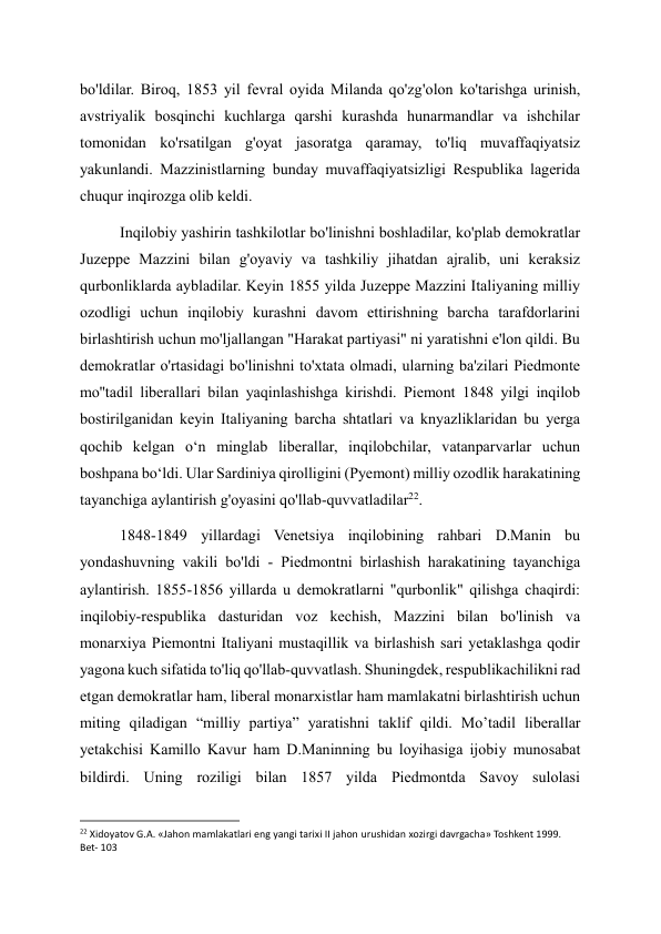 bo'ldilar. Biroq, 1853 yil fevral oyida Milanda qo'zg'olon ko'tarishga urinish, 
avstriyalik bosqinchi kuchlarga qarshi kurashda hunarmandlar va ishchilar 
tomonidan ko'rsatilgan g'oyat jasoratga qaramay, to'liq muvaffaqiyatsiz 
yakunlandi. Mazzinistlarning bunday muvaffaqiyatsizligi Respublika lagerida 
chuqur inqirozga olib keldi. 
Inqilobiy yashirin tashkilotlar bo'linishni boshladilar, ko'plab demokratlar 
Juzeppe Mazzini bilan g'oyaviy va tashkiliy jihatdan ajralib, uni keraksiz 
qurbonliklarda aybladilar. Keyin 1855 yilda Juzeppe Mazzini Italiyaning milliy 
ozodligi uchun inqilobiy kurashni davom ettirishning barcha tarafdorlarini 
birlashtirish uchun mo'ljallangan "Harakat partiyasi" ni yaratishni e'lon qildi. Bu 
demokratlar o'rtasidagi bo'linishni to'xtata olmadi, ularning ba'zilari Piedmonte 
mo''tadil liberallari bilan yaqinlashishga kirishdi. Piemont 1848 yilgi inqilob 
bostirilganidan keyin Italiyaning barcha shtatlari va knyazliklaridan bu yerga 
qochib kelgan oʻn minglab liberallar, inqilobchilar, vatanparvarlar uchun 
boshpana boʻldi. Ular Sardiniya qirolligini (Pyemont) milliy ozodlik harakatining 
tayanchiga aylantirish g'oyasini qo'llab-quvvatladilar22. 
1848-1849 yillardagi Venetsiya inqilobining rahbari D.Manin bu 
yondashuvning vakili bo'ldi - Piedmontni birlashish harakatining tayanchiga 
aylantirish. 1855-1856 yillarda u demokratlarni "qurbonlik" qilishga chaqirdi: 
inqilobiy-respublika dasturidan voz kechish, Mazzini bilan bo'linish va 
monarxiya Piemontni Italiyani mustaqillik va birlashish sari yetaklashga qodir 
yagona kuch sifatida to'liq qo'llab-quvvatlash. Shuningdek, respublikachilikni rad 
etgan demokratlar ham, liberal monarxistlar ham mamlakatni birlashtirish uchun 
miting qiladigan “milliy partiya” yaratishni taklif qildi. Moʼtadil liberallar 
yetakchisi Kamillo Kavur ham D.Maninning bu loyihasiga ijobiy munosabat 
bildirdi. Uning roziligi bilan 1857 yilda Piedmontda Savoy sulolasi 
                                                           
22 Xidoyatov G.A. «Jahon mamlakatlari eng yangi tarixi II jahon urushidan xozirgi davrgacha» Toshkent 1999. 
Bet- 103 
