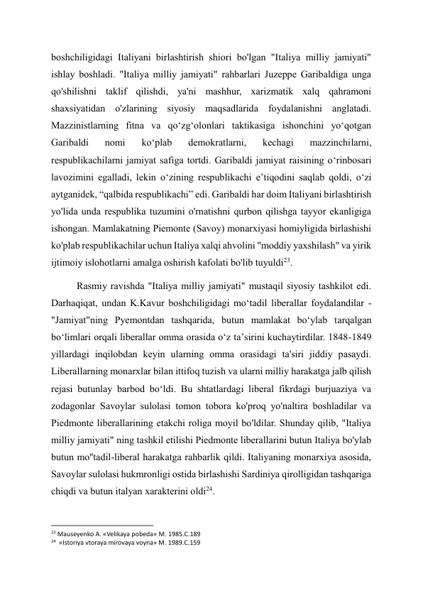 boshchiligidagi Italiyani birlashtirish shiori bo'lgan "Italiya milliy jamiyati" 
ishlay boshladi. "Italiya milliy jamiyati" rahbarlari Juzeppe Garibaldiga unga 
qo'shilishni taklif qilishdi, ya'ni mashhur, xarizmatik xalq qahramoni 
shaxsiyatidan o'zlarining siyosiy maqsadlarida foydalanishni anglatadi. 
Mazzinistlarning fitna va qoʻzgʻolonlari taktikasiga ishonchini yoʻqotgan 
Garibaldi 
nomi 
koʻplab 
demokratlarni, 
kechagi 
mazzinchilarni, 
respublikachilarni jamiyat safiga tortdi. Garibaldi jamiyat raisining o‘rinbosari 
lavozimini egalladi, lekin o‘zining respublikachi e’tiqodini saqlab qoldi, o‘zi 
aytganidek, “qalbida respublikachi” edi. Garibaldi har doim Italiyani birlashtirish 
yo'lida unda respublika tuzumini o'rnatishni qurbon qilishga tayyor ekanligiga 
ishongan. Mamlakatning Piemonte (Savoy) monarxiyasi homiyligida birlashishi 
ko'plab respublikachilar uchun Italiya xalqi ahvolini "moddiy yaxshilash" va yirik 
ijtimoiy islohotlarni amalga oshirish kafolati bo'lib tuyuldi23. 
Rasmiy ravishda "Italiya milliy jamiyati" mustaqil siyosiy tashkilot edi. 
Darhaqiqat, undan K.Kavur boshchiligidagi moʻtadil liberallar foydalandilar - 
"Jamiyat"ning Pyemontdan tashqarida, butun mamlakat boʻylab tarqalgan 
boʻlimlari orqali liberallar omma orasida oʻz taʼsirini kuchaytirdilar. 1848-1849 
yillardagi inqilobdan keyin ularning omma orasidagi ta'siri jiddiy pasaydi. 
Liberallarning monarxlar bilan ittifoq tuzish va ularni milliy harakatga jalb qilish 
rejasi butunlay barbod bo‘ldi. Bu shtatlardagi liberal fikrdagi burjuaziya va 
zodagonlar Savoylar sulolasi tomon tobora ko'proq yo'naltira boshladilar va 
Piedmonte liberallarining etakchi roliga moyil bo'ldilar. Shunday qilib, "Italiya 
milliy jamiyati" ning tashkil etilishi Piedmonte liberallarini butun Italiya bo'ylab 
butun mo''tadil-liberal harakatga rahbarlik qildi. Italiyaning monarxiya asosida, 
Savoylar sulolasi hukmronligi ostida birlashishi Sardiniya qirolligidan tashqariga 
chiqdi va butun italyan xarakterini oldi24. 
                                                           
23 Mauseyenko A. «Velikaya pobeda» M. 1985.C.189 
24  «Istoriya vtoraya mirovaya voyna» M. 1989.C.159 
