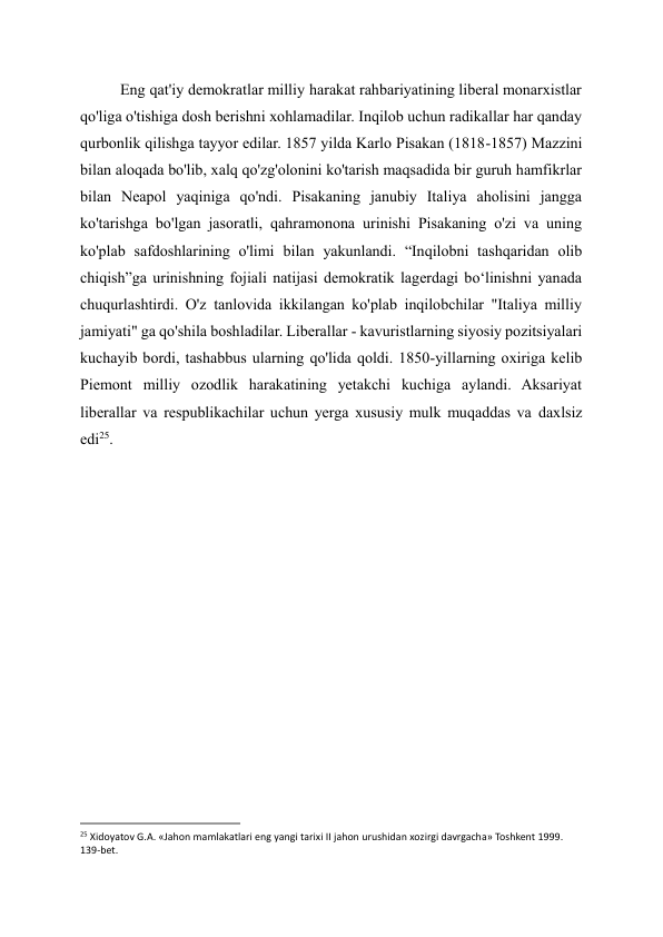 Eng qat'iy demokratlar milliy harakat rahbariyatining liberal monarxistlar 
qo'liga o'tishiga dosh berishni xohlamadilar. Inqilob uchun radikallar har qanday 
qurbonlik qilishga tayyor edilar. 1857 yilda Karlo Pisakan (1818-1857) Mazzini 
bilan aloqada bo'lib, xalq qo'zg'olonini ko'tarish maqsadida bir guruh hamfikrlar 
bilan Neapol yaqiniga qo'ndi. Pisakaning janubiy Italiya aholisini jangga 
ko'tarishga bo'lgan jasoratli, qahramonona urinishi Pisakaning o'zi va uning 
ko'plab safdoshlarining o'limi bilan yakunlandi. “Inqilobni tashqaridan olib 
chiqish”ga urinishning fojiali natijasi demokratik lagerdagi boʻlinishni yanada 
chuqurlashtirdi. O'z tanlovida ikkilangan ko'plab inqilobchilar "Italiya milliy 
jamiyati" ga qo'shila boshladilar. Liberallar - kavuristlarning siyosiy pozitsiyalari 
kuchayib bordi, tashabbus ularning qo'lida qoldi. 1850-yillarning oxiriga kelib 
Piemont milliy ozodlik harakatining yetakchi kuchiga aylandi. Aksariyat 
liberallar va respublikachilar uchun yerga xususiy mulk muqaddas va daxlsiz 
edi25. 
 
 
 
 
 
 
 
 
 
                                                           
25 Xidoyatov G.A. «Jahon mamlakatlari eng yangi tarixi II jahon urushidan xozirgi davrgacha» Toshkent 1999. 
139-bet. 
