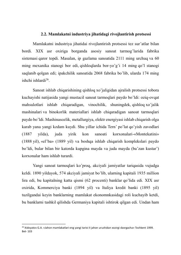  
2.2. Mamlakatni industriya jihatidagi rivojlantirish protsessi 
Mamlakatni industriya jihatidai rivojlantirish protsessi tez sur’atlar bilan 
bordi. XIX asr oxiriga borganda asosiy sanoat tarmog’larida fabrika 
sistemasi qaror topdi. Masalan, ip gazlama sanoatida 2111 ming urchuq va 60 
ming mexanika stanogi bor edi, qishloqlarda bor-yo’g’i 14 ming qo’l stanogi 
saqlanib qolgan edi; ipakchilik sanoatida 2068 fabrika bo’lib, ularda 174 ming 
ishchi ishlardi26. 
Sanoat ishlab chiqarishining qishloq xo’jaligidan ajralish protsessi tobora 
kuchayishi natijasida yangi mustacil sanoat tarmoqlari paydo bo’ldi: oziq-ovqat 
mahsulotlari ishlab chiqaradigan, vinochilik, shuningdek, qishloq xo’jalik 
mashinalari va binokorlik materiallari ishlab chiqaradigan sanoat tarmoqlari 
paydo bo’ldi. Mashinasozlik, metallurgiya, elektr energiyasi ishlab chiqarish olga 
karab yana yangi kzdam kuydi. Shu yillar ichida Tern’ po’lat qo’yish zavodlari 
(1887 
yilda), 
juda 
yirik 
kon 
sanoati 
korxonalari-«Montekatini» 
(1888 yil), «el’ba» (1889 yil) va boshqa ishlab chiqarish komplekslari paydo 
bo’ldi, bular bilan bir katorda kupgina mayda va juda mayda (ba’zan kustar’) 
korxonalar ham ishlab turardi. 
Yangi sanoat tarmoqlari ko’proq, akciyali jamiyatlar tariqasida vujudga 
keldi. 1890 yildayok, 574 akciyali jamiyat bo’lib, ularning kapitali 1935 million 
lira edi, bu kapitalning katta qismi (62 procenti) banklar qo’lida edi. XIX asr 
oxirida, Kommerciya banki (1894 yil) va Italiya kredit banki (1895 yil) 
tuzilgandai keyin banklarning mamlakat ekonomnkasidagi roli kuchayib ketdi, 
bu banklarni tashkil qilishda Germaniya kapitali ishtirok qilgan edi. Undan ham 
                                                           
26 Xidoyatov G.A. «Jahon mamlakatlari eng yangi tarixi II jahon urushidan xozirgi davrgacha» Toshkent 1999. 
Bet- 103 
