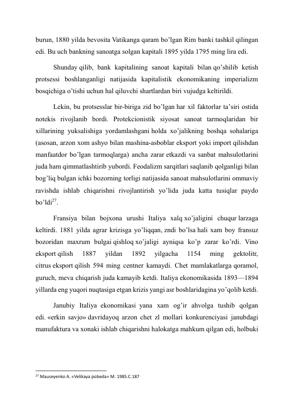 burun, 1880 yilda bevosita Vatikanga qaram bo’lgan Rim banki tashkil qilingan 
edi. Bu uch bankning sanoatga solgan kapitali 1895 yilda 1795 ming lira edi. 
Shunday qilib, bank kapitalining sanoat kapitali bilan qo’shilib ketish 
protsessi boshlanganligi natijasida kapitalistik ekonomikaning imperializm 
bosqichiga o’tishi uchun hal qiluvchi shartlardan biri vujudga keltirildi. 
Lekin, bu protsesslar bir-biriga zid bo’lgan har xil faktorlar ta’siri ostida 
notekis rivojlanib bordi. Protekcionistik siyosat sanoat tarmoqlaridan bir 
xillarining yuksalishiga yordamlashgani holda xo’jalikning boshqa sohalariga 
(asosan, arzon xom ashyo bilan mashina-asboblar eksport yoki import qilishdan 
manfaatdor bo’lgan tarmoqlarga) ancha zarar etkazdi va sanbat mahsulotlarini 
juda ham qimmatlashtirib yubordi. Feodalizm sarqitlari saqlanib qolganligi bilan 
bog’liq bulgan ichki bozorning torligi natijasida sanoat mahsulotlarini ommaviy 
ravishda ishlab chiqarishni rivojlantirish yo’lida juda katta tusiqlar paydo 
bo’ldi27. 
Fransiya bilan bojxona urushi Italiya xalq xo’jaligini chuqur larzaga 
keltirdi. 1881 yilda agrar krizisga yo’liqqan, zndi bo’lsa hali xam boy fransuz 
bozoridan maxrum bulgai qishloq xo’jaligi ayniqsa ko’p zarar ko’rdi. Vino 
eksport qilish 
1887 
yildan 
1892 
yilgacha 
1154 
ming 
gektolitr, 
citrus eksport qilish 594 ming centner kamaydi. Chet mamlakatlarga qoramol, 
guruch, meva chiqarish juda kamayib ketdi. Italiya ekonomikasida 1893—1894 
yillarda eng yuqori nuqtasiga etgan krizis yangi asr boshlaridagina yo’qolib ketdi. 
Janubiy Italiya  ekonomikasi  yana xam og’ir ahvolga tushib qolgan 
edi. «erkin savjo» davridayoq arzon chet zl mollari konkurenciyasi janubdagi 
manufaktura va xonaki ishlab chiqarishni halokatga mahkum qilgan edi, holbuki 
                                                           
27 Mauseyenko A. «Velikaya pobeda» M. 1985.C.187 
