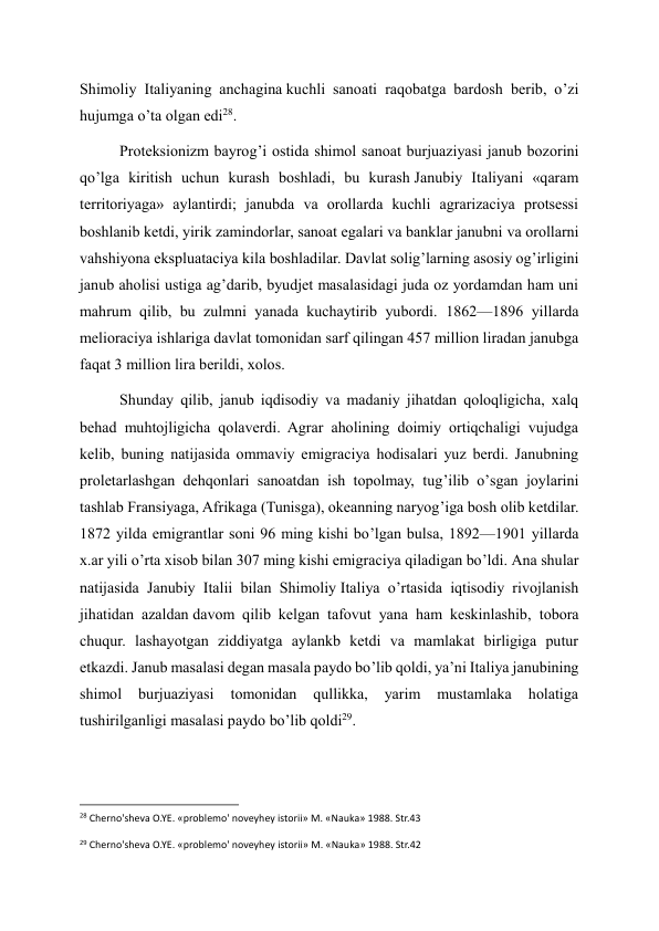 Shimoliy Italiyaning anchagina kuchli sanoati raqobatga bardosh berib, o’zi 
hujumga o’ta olgan edi28. 
Proteksionizm bayrog’i ostida shimol sanoat burjuaziyasi janub bozorini 
qo’lga kiritish uchun kurash boshladi, bu kurash Janubiy Italiyani «qaram 
territoriyaga» aylantirdi; janubda va orollarda kuchli agrarizaciya protsessi 
boshlanib ketdi, yirik zamindorlar, sanoat egalari va banklar janubni va orollarni 
vahshiyona ekspluataciya kila boshladilar. Davlat solig’larning asosiy og’irligini 
janub aholisi ustiga ag’darib, byudjet masalasidagi juda oz yordamdan ham uni 
mahrum qilib, bu zulmni yanada kuchaytirib yubordi. 1862—1896 yillarda 
melioraciya ishlariga davlat tomonidan sarf qilingan 457 million liradan janubga 
faqat 3 million lira berildi, xolos. 
Shunday qilib, janub iqdisodiy va madaniy jihatdan qoloqligicha, xalq 
behad muhtojligicha qolaverdi. Agrar aholining doimiy ortiqchaligi vujudga 
kelib, buning natijasida ommaviy emigraciya hodisalari yuz berdi. Janubning 
proletarlashgan dehqonlari sanoatdan ish topolmay, tug’ilib o’sgan joylarini 
tashlab Fransiyaga, Afrikaga (Tunisga), okeanning naryog’iga bosh olib ketdilar. 
1872 yilda emigrantlar soni 96 ming kishi bo’lgan bulsa, 1892—1901 yillarda 
x.ar yili o’rta xisob bilan 307 ming kishi emigraciya qiladigan bo’ldi. Ana shular 
natijasida Janubiy Italii bilan Shimoliy Italiya o’rtasida iqtisodiy rivojlanish 
jihatidan azaldan davom qilib kelgan tafovut yana ham keskinlashib, tobora 
chuqur. lashayotgan ziddiyatga aylankb ketdi va mamlakat birligiga putur 
etkazdi. Janub masalasi degan masala paydo bo’lib qoldi, ya’ni Italiya janubining 
shimol 
burjuaziyasi 
tomonidan 
qullikka, 
yarim 
mustamlaka 
holatiga 
tushirilganligi masalasi paydo bo’lib qoldi29. 
                                                           
28 Cherno'sheva O.YE. «problemo' noveyhey istorii» M. «Nauka» 1988. Str.43 
  
29 Cherno'sheva O.YE. «problemo' noveyhey istorii» M. «Nauka» 1988. Str.42 
