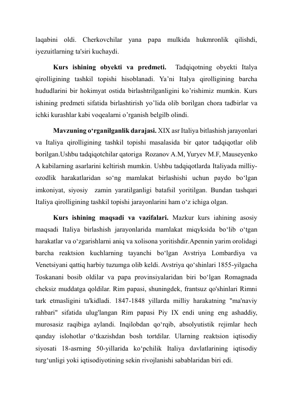 laqabini oldi. Cherkovchilar yana papa mulkida hukmronlik qilishdi, 
iyezuitlarning ta'siri kuchaydi. 
Kurs ishining obyekti va predmeti.  Tadqiqotning obyekti Italya 
qirolligining tashkil topishi hisoblanadi. Ya’ni Italya qirolligining barcha 
hududlarini bir hokimyat ostida birlashtrilganligini ko’rishimiz mumkin. Kurs 
ishining predmeti sifatida birlashtirish yo’lida olib borilgan chora tadbirlar va 
ichki kurashlar kabi voqealarni o’rganish belgilb olindi.  
Mavzuning o‘rganilganlik darajasi. XIX asr Italiya bitlashish jarayonlari 
va Italiya qirolligining tashkil topishi masalasida bir qator tadqiqotlar olib 
borilgan.Ushbu tadqiqotchilar qatoriga  Rozanov A.M, Yuryev M.F, Mauseyenko 
A kabilarning asarlarini keltirish mumkin. Ushbu tadqiqotlarda Italiyada milliy-
ozodlik harakatlaridan so‘ng mamlakat birlashishi uchun paydo bo‘lgan 
imkoniyat, siyosiy  zamin yaratilganligi batafsil yoritilgan. Bundan tashqari 
Italiya qirolligining tashkil topishi jarayonlarini ham o‘z ichiga olgan. 
Kurs ishining maqsadi va vazifalari. Mazkur kurs iahining asosiy 
maqsadi Italiya birlashish jarayonlarida mamlakat miqyksida bo‘lib o‘tgan 
harakatlar va o‘zgarishlarni aniq va xolisona yoritishdir.Apennin yarim orolidagi 
barcha reaktsion kuchlarning tayanchi boʻlgan Avstriya Lombardiya va 
Venetsiyani qattiq harbiy tuzumga olib keldi. Avstriya qoʻshinlari 1855-yilgacha 
Toskanani bosib oldilar va papa provinsiyalaridan biri boʻlgan Romagnada 
cheksiz muddatga qoldilar. Rim papasi, shuningdek, frantsuz qo'shinlari Rimni 
tark etmasligini ta'kidladi. 1847-1848 yillarda milliy harakatning "ma'naviy 
rahbari" sifatida ulug'langan Rim papasi Piy IX endi uning eng ashaddiy, 
murosasiz raqibiga aylandi. Inqilobdan qoʻrqib, absolyutistik rejimlar hech 
qanday islohotlar oʻtkazishdan bosh tortdilar. Ularning reaktsion iqtisodiy 
siyosati 18-asrning 50-yillarida koʻpchilik Italiya davlatlarining iqtisodiy 
turgʻunligi yoki iqtisodiyotining sekin rivojlanishi sabablaridan biri edi. 
