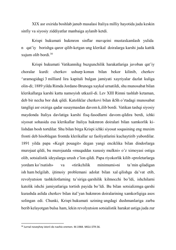 XIX asr oxirida boshlab janub masalasi Italiya milliy hayotida juda keskin 
sinfiy va siyosiy ziddiyatlar manbaiga aylanib ketdi. 
Krispi   hukumati   hukmron   sinflar   mavqeini   mustaxkamlash   yulida
n   qat’iy   borishga qaror qilib-ketgan ung klerikal  doiralarga karshi juda kattik 
xujum olib bordi.30 
Krispi hukumati Vatikannikg buzgunchilik harakatlariga javoban qat’iy 
choralar 
kurdi: 
cherkov 
ushurp konun 
bilan 
bekor 
kilinib, 
cherkov 
^aramogidagi 3 milliard lira kapitali bulgan jamiyati xayriyalar dazlat kuliga 
olin-di; 1889 yilda Rimda Jordano Brunoga xaykal urnatildi, shu munosabat bilan 
klerikallarga karshi katta namoyish utkazil-di. Lev XIII Rimni tashlab ketaman, 
deb bir necha bor duk qildi. Katoliklar cherkovi bilan ikSh o’rtadagi munosabat 
tangligi asr oxiriga qadar susaymasdan davom k,ilib bordi. Vatikan tashqi siyosiy 
maydonda Italiya davlatiga karshi fisq-fasodlarni davom qildira berdi, ichki 
siyosat sohasida esa klerikallar Italiya hukmron doiralari bilan xamkorlik ki-
lishdan bosh tortdilar. Shu bilan birga Krispi ichki siyosat soqasining eng muxim 
fronti deb hisoblagan frontda klerikallar uz faoliyatlarini kuchaytirib yubordilar. 
1891 yilda papa «Kegit pouagit» degan yangi enciklika bilan dindorlarga 
murojaat qildi, bu murojaatda «muqaddas xususiy mulkni» o’z ximoyasi ostiga 
olib, sotsialistik ideyalarga urush e’lon qildi. Papa riyokorlik kilib «proletarlarga 
yordam ko’rsatish» 
va 
«tirikchilik 
minimumi»ni 
ta’min qiladigan 
ish ham belgilab, ijtimoiy problemani adolat bilan xal qilishga da’vat etib, 
revolyutsion tashkilotlarning ta’siriga qarshilik kilmocchi bo’ldi, ishchilarni 
katolik ishchi jamiyatlariga tortish payida bo’ldi. Bu bilan sotsializmga qarshi 
kurashda aslida cherkov bilan ital’yan hukmron doiralarining xamkorligiga asos 
solingan edi. Chunki, Krispi hukumati uzining ungdagi dushmanlariga zarba 
berib kelayotgan bulsa ham, lekin revolyutsion sotsialistik harakat ustiga juda zur 
                                                           
30 Jurnal noveyhey istorii do nashix vremen. M.1984. MGU.STR.56. 
