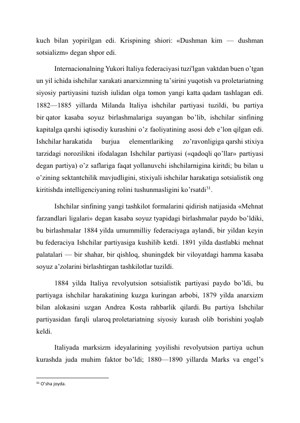 kuch bilan yopirilgan edi. Krispining shiori: «Dushman kim — dushman 
sotsializm» degan shpor edi. 
Internacionalning Yukori Italiya federaciyasi tuzi'lgan vaktdan buen o’tgan 
un yil ichida ishchilar xarakati anarxizmning ta’sirini yuqotish va proletariatning 
siyosiy partiyasini tuzish iulidan olga tomon yangi katta qadam tashlagan edi. 
1882—1885 yillarda Milanda Italiya ishchilar partiyasi tuzildi, bu partiya 
bir qator kasaba soyuz birlashmalariga suyangan bo’lib, ishchilar sinfining 
kapitalga qarshi iqtisodiy kurashini o’z faoliyatining asosi deb e’lon qilgan edi. 
Ishchilar harakatida 
burjua 
elementlariking 
zo’ravonligiga qarshi stixiya 
tarzidagi norozilikni ifodalagan Ishchilar partiyasi («qadoqli qo’llar» partiyasi 
degan partiya) o’z saflariga faqat yollanuvchi ishchilarnigina kiritdi; bu bilan u 
o’zining sektantchilik mavjudligini, stixiyali ishchilar harakatiga sotsialistik ong 
kiritishda intelligenciyaning rolini tushunmasligini ko’rsatdi31. 
Ishchilar sinfining yangi tashkilot formalarini qidirish natijasida «Mehnat 
farzandlari ligalari» degan kasaba soyuz tyapidagi birlashmalar paydo bo’ldiki, 
bu birlashmalar 1884 yilda umummilliy federaciyaga aylandi, bir yildan keyin 
bu federaciya Ishchilar partiyasiga kushilib ketdi. 1891 yilda dastlabki mehnat 
palatalari — bir shahar, bir qishloq, shuningdek bir viloyatdagi hamma kasaba 
soyuz a’zolarini birlashtirgan tashkilotlar tuzildi. 
1884 yilda Italiya revolyutsion sotsialistik partiyasi paydo bo’ldi, bu 
partiyaga ishchilar harakatining kuzga kuringan arbobi, 1879 yilda anarxizm 
bilan alokasini uzgan Andrea Kosta rahbarlik qilardi. Bu partiya Ishchilar 
partiyasidan farqli ularoq proletariatning siyosiy kurash olib borishini yoqlab 
keldi. 
Italiyada marksizm ideyalarining yoyilishi revolyutsion partiya uchun 
kurashda juda muhim faktor bo’ldi; 1880—1890 yillarda Marks va engel’s 
                                                           
31 O’sha joyda. 
