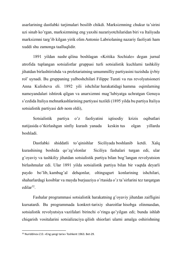 asarlarining dastlabki tarjimalari bosilib chikdi. Marksizmning chukur ta’sirini 
uzi sinab ko’rgan, marksizmning eng yaxshi nazariyotchilaridan biri va Italiyada 
marksizmni targ’ib kilgan yirik olim Antonio Labriolaning nazariy faoliyati ham 
xuddi shu zamonga taalluqlidir. 
1891 yildan nashr qilina boshlagan «Kritika Sochiale» degan jurnal 
atrofida tuplangan sotsialistlar gruppasi turli sotsialistik kuchlarni tashkiliy 
jihatdan birlashtirishda va proletariatning umummilliy partiyasini tuzishda ijvbiy 
rol’ uynadi. Bu gruppaning yulboshchilari Filippe Turati va rus revolyutsioneri 
Anna Kulisheva eli. 1892 yili ishchilar harakatidagi hamma oqimlarning 
namoyandalari ishtirok qilgan va anarxizmni mag’lubiyatga uchratgan Genuya 
s’ezdida Italiya mehnatkashlarining partiyasi tuzildi (1895 yilda bu partiya Italiya 
sotsialistik partiyasi deb nom oldi), 
Sotsialistik 
partiya 
o’z 
faoliyatini 
iqtisodiy 
krizis 
oqibatlari 
natijasida o’tkirlashgan  sinfiy  kurash  yanada 
keskin tus 
olgan 
yillarda 
boshladi. 
Dastlabki 
shiddatli 
to’qinishlar 
Siciliyada boshlanib 
ketdi. 
Xalq 
kurashining boshida qo’zg’olonlar       Siciliya fashalari turgan edi, ular 
g’oyaviy va tashkiliy jihatdan sotsialistik partiya bilan bog’langan revolyutsion 
birlashmalar edi. Ular 1891 yilda sotsialistik partiya bilan bir vaqtda deyarli 
paydo 
bo’lib, kambag’al 
dehqonlar, 
oltingugurt 
konlarining 
ishchilari, 
shaharlardagi kosiblar va mayda burjuaziya o’rtasida o’z ta’sirlarini tez tarqatgan 
edilar32. 
Fashalar programmasi sotsialistik harakatning g’oyaviy jihatdan zaifligini 
kursatardi. Bu programmada konkret-tarixiy sharoitlar hisobga olinmasdan, 
sotsialistik revolyutsiya vazifalari birinchi o’ringa qo’yilgan edi; bunda ishlab 
chiqarish vositalarini sotsializaciya qilish shiorlari ularni amalga oshirishning 
                                                           
32 Nuriddinov Z.D. «Eng yangi tarix» Toshkent 1963. Bet-29. 
