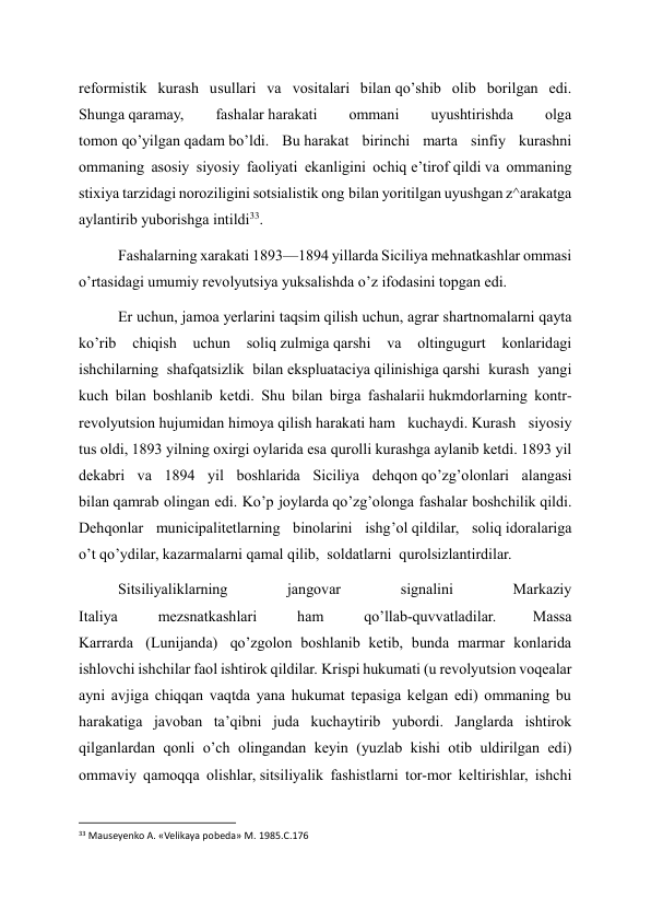 reformistik kurash usullari va vositalari bilan qo’shib olib borilgan edi. 
Shunga qaramay, 
fashalar harakati 
ommani 
uyushtirishda 
olga 
tomon qo’yilgan qadam bo’ldi. Bu harakat birinchi marta sinfiy kurashni 
ommaning asosiy siyosiy faoliyati ekanligini ochiq e’tirof qildi va ommaning 
stixiya tarzidagi noroziligini sotsialistik ong bilan yoritilgan uyushgan z^arakatga 
aylantirib yuborishga intildi33. 
Fashalarning xarakati 1893—1894 yillarda Siciliya mehnatkashlar ommasi 
o’rtasidagi umumiy revolyutsiya yuksalishda o’z ifodasini topgan edi. 
Er uchun, jamoa yerlarini taqsim qilish uchun, agrar shartnomalarni qayta 
ko’rib 
chiqish 
uchun 
soliq zulmiga qarshi 
va 
oltingugurt 
konlaridagi 
ishchilarning shafqatsizlik bilan ekspluataciya qilinishiga qarshi kurash yangi 
kuch bilan boshlanib ketdi. Shu bilan birga fashalarii hukmdorlarning kontr-
revolyutsion hujumidan himoya qilish harakati ham kuchaydi. Kurash siyosiy 
tus oldi, 1893 yilning oxirgi oylarida esa qurolli kurashga aylanib ketdi. 1893 yil 
dekabri va 1894 yil boshlarida Siciliya dehqon qo’zg’olonlari alangasi 
bilan qamrab olingan edi. Ko’p joylarda qo’zg’olonga fashalar boshchilik qildi. 
Dehqonlar municipalitetlarning binolarini ishg’ol qildilar, soliq idoralariga 
o’t qo’ydilar, kazarmalarni qamal qilib,  soldatlarni  qurolsizlantirdilar. 
Sitsiliyaliklarning 
jangovar 
signalini 
Markaziy 
Italiya  
mezsnatkashlari 
 ham  
qo’llab-quvvatladilar. 
Massa  
Karrarda  (Lunijanda)  qo’zgolon boshlanib ketib, bunda marmar konlarida 
ishlovchi ishchilar faol ishtirok qildilar. Krispi hukumati (u revolyutsion voqealar 
ayni avjiga chiqqan vaqtda yana hukumat tepasiga kelgan edi) ommaning bu 
harakatiga javoban ta’qibni juda kuchaytirib yubordi. Janglarda ishtirok 
qilganlardan qonli o’ch olingandan keyin (yuzlab kishi otib uldirilgan edi) 
ommaviy qamoqqa olishlar, sitsiliyalik fashistlarni tor-mor keltirishlar, ishchi 
                                                           
33 Mauseyenko A. «Velikaya pobeda» M. 1985.C.176 
