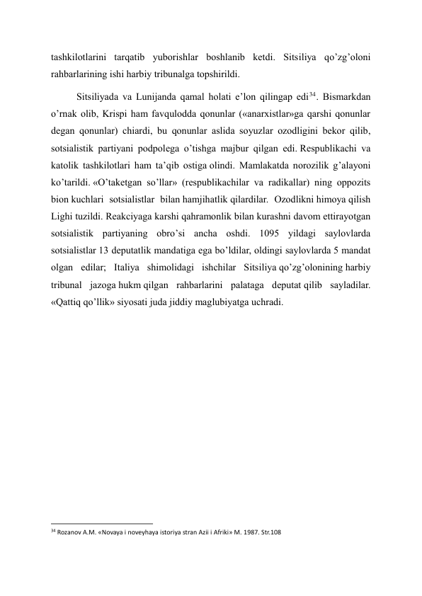 tashkilotlarini tarqatib yuborishlar boshlanib ketdi. Sitsiliya qo’zg’oloni 
rahbarlarining ishi harbiy tribunalga topshirildi. 
Sitsiliyada va Lunijanda qamal holati e’lon qilingap edi34 . Bismarkdan 
o’rnak olib, Krispi ham favqulodda qonunlar («anarxistlar»ga qarshi qonunlar 
degan qonunlar) chiardi, bu qonunlar aslida soyuzlar ozodligini bekor qilib, 
sotsialistik partiyani podpolega o’tishga majbur qilgan edi. Respublikachi va 
katolik tashkilotlari ham ta’qib ostiga olindi. Mamlakatda norozilik g’alayoni 
ko’tarildi. «O’taketgan so’llar» (respublikachilar va radikallar) ning oppozits 
bion kuchlari sotsialistlar bilan hamjihatlik qilardilar. Ozodlikni himoya qilish 
Lighi tuzildi. Reakciyaga karshi qahramonlik bilan kurashni davom ettirayotgan 
sotsialistik partiyaning obro’si ancha oshdi. 1095 yildagi saylovlarda 
sotsialistlar 13 deputatlik mandatiga ega bo’ldilar, oldingi saylovlarda 5 mandat 
olgan edilar; Italiya shimolidagi ishchilar Sitsiliya qo’zg’olonining harbiy 
tribunal jazoga hukm qilgan rahbarlarini palataga deputat qilib sayladilar. 
«Qattiq qo’llik» siyosati juda jiddiy maglubiyatga uchradi. 
 
 
 
 
 
 
 
 
                                                           
34 Rozanov A.M. «Novaya i noveyhaya istoriya stran Azii i Afriki» M. 1987. Str.108 
 
