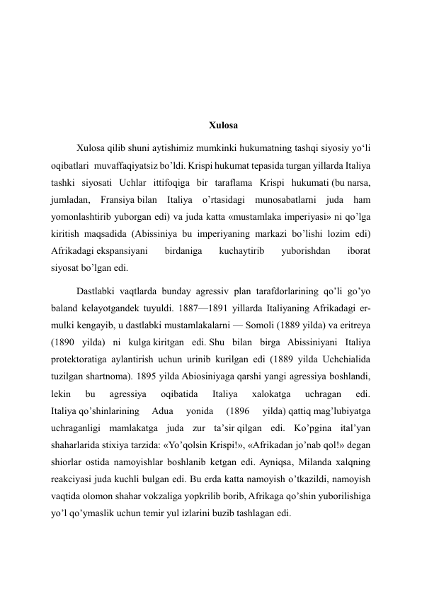  
 
 
Xulosa 
Xulosa qilib shuni aytishimiz mumkinki hukumatning tashqi siyosiy yo‘li 
oqibatlari  muvaffaqiyatsiz bo’ldi. Krispi hukumat tepasida turgan yillarda Italiya 
tashki siyosati Uchlar ittifoqiga bir taraflama Krispi hukumati (bu narsa, 
jumladan, Fransiya bilan Italiya o’rtasidagi munosabatlarni juda ham 
yomonlashtirib yuborgan edi) va juda katta «mustamlaka imperiyasi» ni qo’lga 
kiritish maqsadida (Abissiniya bu imperiyaning markazi bo’lishi lozim edi) 
Afrikadagi ekspansiyani 
birdaniga 
kuchaytirib 
yuborishdan 
iborat 
siyosat bo’lgan edi. 
Dastlabki vaqtlarda bunday agressiv plan tarafdorlarining qo’li go’yo 
baland kelayotgandek tuyuldi. 1887—1891 yillarda Italiyaning Afrikadagi er-
mulki kengayib, u dastlabki mustamlakalarni — Somoli (1889 yilda) va eritreya 
(1890 yilda) ni kulga kiritgan edi. Shu bilan birga Abissiniyani Italiya 
protektoratiga aylantirish uchun urinib kurilgan edi (1889 yilda Uchchialida 
tuzilgan shartnoma). 1895 yilda Abiosiniyaga qarshi yangi agressiya boshlandi, 
lekin 
bu 
agressiya 
oqibatida 
Italiya 
xalokatga 
uchragan 
edi. 
Italiya qo’shinlarining 
Adua 
yonida 
(1896 
yilda) qattiq mag’lubiyatga 
uchraganligi mamlakatga juda zur ta’sir qilgan edi. Ko’pgina ital’yan 
shaharlarida stixiya tarzida: «Yo’qolsin Krispi!», «Afrikadan jo’nab qol!» degan 
shiorlar ostida namoyishlar boshlanib ketgan edi. Ayniqsa, Milanda xalqning 
reakciyasi juda kuchli bulgan edi. Bu erda katta namoyish o’tkazildi, namoyish 
vaqtida olomon shahar vokzaliga yopkrilib borib, Afrikaga qo’shin yuborilishiga 
yo’l qo’ymaslik uchun temir yul izlarini buzib tashlagan edi. 
