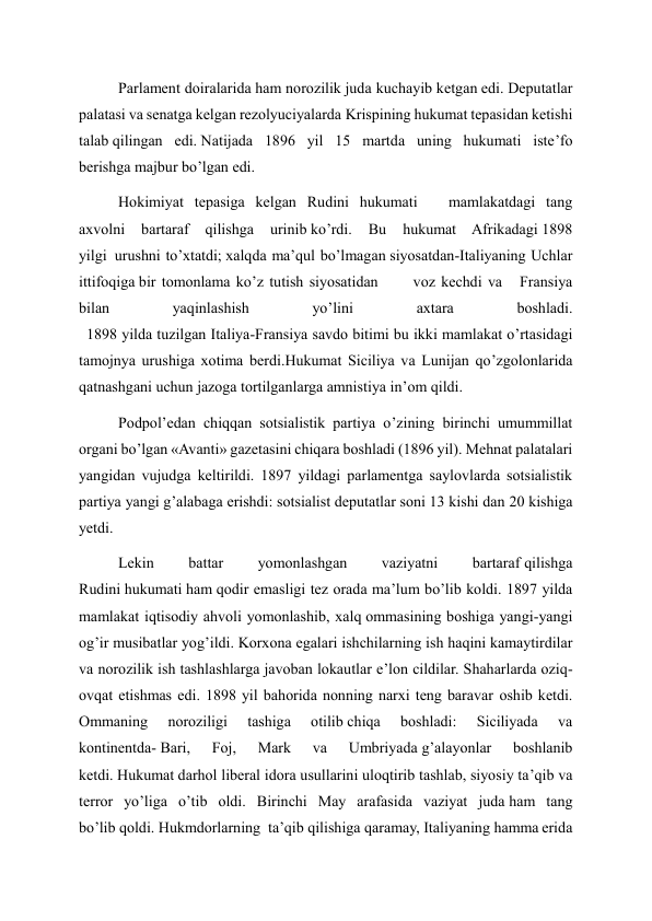 Parlament doiralarida ham norozilik juda kuchayib ketgan edi. Deputatlar 
palatasi va senatga kelgan rezolyuciyalarda Krispining hukumat tepasidan ketishi 
talab qilingan edi. Natijada 1896 yil 15 martda uning hukumati iste’fo 
berishga majbur bo’lgan edi. 
Hokimiyat tepasiga kelgan Rudini hukumati        mamlakatdagi tang 
axvolni 
bartaraf 
qilishga 
urinib ko’rdi. 
Bu 
hukumat Afrikadagi 1898 
yilgi  urushni to’xtatdi; xalqda ma’qul bo’lmagan siyosatdan-Italiyaning Uchlar 
ittifoqiga bir tomonlama ko’z tutish siyosatidan      voz kechdi va   Fransiya         
bilan 
yaqinlashish 
yo’lini 
axtara 
boshladi. 
  1898 yilda tuzilgan Italiya-Fransiya savdo bitimi bu ikki mamlakat o’rtasidagi 
tamojnya urushiga xotima berdi.Hukumat Siciliya va Lunijan qo’zgolonlarida 
qatnashgani uchun jazoga tortilganlarga amnistiya in’om qildi. 
Podpol’edan chiqqan sotsialistik partiya o’zining birinchi umummillat 
organi bo’lgan «Avanti» gazetasini chiqara boshladi (1896 yil). Mehnat palatalari 
yangidan vujudga keltirildi. 1897 yildagi parlamentga saylovlarda sotsialistik 
partiya yangi g’alabaga erishdi: sotsialist deputatlar soni 13 kishi dan 20 kishiga 
yetdi. 
Lekin 
battar 
yomonlashgan 
vaziyatni 
bartaraf qilishga 
Rudini hukumati ham qodir emasligi tez orada ma’lum bo’lib koldi. 1897 yilda 
mamlakat iqtisodiy ahvoli yomonlashib, xalq ommasining boshiga yangi-yangi 
og’ir musibatlar yog’ildi. Korxona egalari ishchilarning ish haqini kamaytirdilar 
va norozilik ish tashlashlarga javoban lokautlar e’lon cildilar. Shaharlarda oziq-
ovqat etishmas edi. 1898 yil bahorida nonning narxi teng baravar oshib ketdi. 
Ommaning 
noroziligi 
tashiga 
otilib chiqa 
boshladi: 
Siciliyada 
va 
kontinentda- Bari, 
Foj, 
Mark 
va 
Umbriyada g’alayonlar 
boshlanib 
ketdi. Hukumat darhol liberal idora usullarini uloqtirib tashlab, siyosiy ta’qib va 
terror yo’liga o’tib oldi. Birinchi May arafasida vaziyat juda ham tang 
bo’lib qoldi. Hukmdorlarning  ta’qib qilishiga qaramay, Italiyaning hamma erida 
