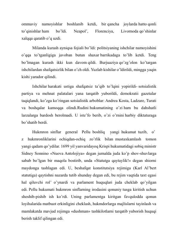 ommaviy 
namoyishlar 
boshlanib ketdi, bir qancha joylarda hatto qonli 
to’qinishlar ham 
bo’ldi. 
Neapol’, 
Florenciya, 
Livornoda qo’shinlar 
xalqqa qaratib o’q uzdi. 
Milanda kurash ayniqsa fojiali bo’ldi: politsiyaning ishchilar namoyishini 
o’qqa to’tganligiga javoban butun shaxar barrikadaga to’lib ketdi. Teng 
bo’lmagan kurash ikki kun davom qildi. Burjuaziya qo’zg’olon ko’targan 
ishchilardan shafqatsizlik bilan o’ch oldi. Yuzlab kishilar o’ldirildi, mingga yaqin 
kishi yarador qilindi. 
Ishchilar harakati ustiga shafqatsiz ta’qib to’lqini yopirildi- sotsialistik 
partiya va mehnat palatalari yana tarqatib yuborildi, demokratii gazetalar 
taqiqlandi, ko’zga ko’ringan sotsialistik arboblar: Andrea Kosta, Ladzare, Turati 
va boshqalar kamoqqa olindi.Rudini hukumatining o’zi ham bu dahshatli 
larzalarga bardosh berolmadi. U iste’fo berib, o’zi o’rnini harbiy diktaturaga 
bo’shatib berdi. 
Hukmron  sinflar    general    Pellu  boshliq     yangi  hukumat  tuzib,    o’
z 
hukmronliklarini   ochiqdan-ochiq    zo’rlik    bilan  mustaxkamlash tomon 
yangi qadam qo’ydilar. 1699 yil yanvaridayoq Krispi hukumatidagi sobiq ministr 
Sidney Sonnino «Nuova Antolojiya» degan jurnalda juda ko’p shov-shuvlarga 
sabab bo’lgan bir maqola bostirib, unda «Statutga qaytaylik!» degan shiorni 
maydonga tashlagan edi. U, beshafqat konstitutsiya rejimiga (Karl Al’bert 
statutiga) qaytishni nazarda tutib shunday degan edi, bu rejim vaqtida taxt egasi 
hal qiluvchi rol’ o’ynardi va parlament huquqlari juda cheklab qo’yilgan 
edi. Pellu hukumati hukmron sinflarning irodasini qonuniy tusga kiritish uchun 
shoshib-pishib ish ko’rdi. Uning parlamentga kiritgan favqulodda qonun 
loyihalarida matbuot erkinligini cheklash, hukmdorlarga majlislarni tayinlash va 
mamlakatda mavjud rejimga «dushman» tashkilotlarni tarqatib yuborish huquqi 
berish taklif qilingan edi. 
