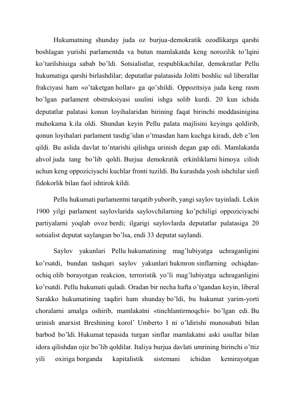 Hukumatning shunday juda oz burjua-demokratik ozodlikarga qarshi 
boshlagan yurishi parlamentda va butun mamlakatda keng norozilik to’lqini 
ko’tarilshiuiga sabab bo’ldi. Sotsialistlar, respublikachilar, demokratlar Pellu 
hukumatiga qarshi birlashdilar; deputatlar palatasida Jolitti boshlic sul liberallar 
frakciyasi ham «o’taketgan hollar» ga qo’shildi. Oppozitsiya juda keng rasm 
bo’lgan parlament obstruksiyasi usulini ishga solib kurdi. 20 kun ichida 
deputatlar palatasi konun loyihalaridan birining faqat birinchi moddasinigina 
muhokama k.ila oldi. Shundan keyin Pellu palata majlisini keyinga qoldirib, 
qonun loyihalari parlament tasdig’idan o’tmasdan ham kuchga kiradi, deb e’lon 
qildi. Bu aslida davlat to’ntarishi qilishga urinish degan gap edi. Mamlakatda 
ahvol juda tang bo’lib qoldi. Burjua demokratik erkinliklarni himoya cilish 
uchun keng oppoziciyachi kuchlar fronti tuzildi. Bu kurashda yosh ishchilar sinfi 
fidokorlik bilan faol ishtirok kildi. 
Pellu hukumati parlamentni tarqatib yuborib, yangi saylov tayinladi. Lekin 
1900 yilgi parlament saylovlarida saylovchilarning ko’pchiligi oppoziciyachi 
partiyalarni yoqlab ovoz berdi; ilgarigi saylovlarda deputatlar palatasiga 20 
sotsialist deputat saylangan bo’lsa, endi 33 deputat saylandi. 
Saylov yakunlari Pellu hukumatining mag’lubiyatga uchraganligini 
ko’rsatdi, bundan tashqari saylov yakunlari hukmron sinflarning ochiqdan-
ochiq olib borayotgan reakcion, terroristik yo’li mag’lubiyatga uchraganligini 
ko’rsatdi. Pellu hukumati quladi. Oradan bir necha hafta o’tgandan keyin, liberal 
Sarakko hukumatining taqdiri ham shunday bo’ldi, bu hukumat yarim-yorti 
choralarni amalga oshirib, mamlakatni «tinchlantirmoqchi» bo’lgan edi. Bu 
urinish anarxist Breshining korol’ Umberto I ni o’ldirishi munosabati bilan 
barbod bo’ldi. Hukumat tepasida turgan sinflar mamlakatni aski usullar bilan 
idora qilishdan ojiz bo’lib qoldilar. Italiya burjua davlati umrining birinchi o’ttiz 
yili 
oxiriga borganda 
kapitalistik 
sistemani 
ichidan 
kemirayotgan 
