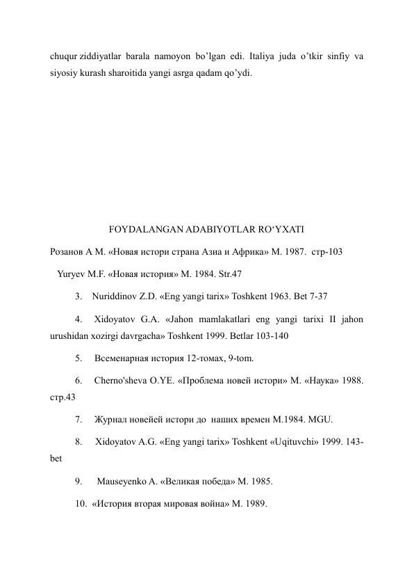 chuqur ziddiyatlar barala namoyon bo’lgan edi. Italiya juda o’tkir sinfiy va 
siyosiy kurash sharoitida yangi asrga qadam qo’ydi. 
 
 
 
 
 
 
              FOYDALANGAN ADABIYOTLAR RO‘YXATI 
Розанов А М. «Новая истори страна Азиа и Африка» М. 1987.  стр-103 
   Yuryev M.F. «Новая история» M. 1984. Str.47 
3.    Nuriddinov Z.D. «Eng yangi tarix» Toshkent 1963. Bet 7-37      
4.  Xidoyatov G.A. «Jahon mamlakatlari eng yangi tarixi II jahon 
urushidan xozirgi davrgacha» Toshkent 1999. Betlar 103-140 
5.     Всеменарная история 12-томах, 9-tom. 
6.    Cherno'sheva O.YE. «Проблема новей истори» M. «Наука» 1988. 
стр.43 
7.     Журнал новейей истори до  наших времен M.1984. MGU. 
8.     Xidoyatov A.G. «Eng yangi tarix» Toshkent «Uqituvchi» 1999. 143-
bet 
9.      Mauseyenko A. «Великая победа» M. 1985. 
10.  «История вторая мировая война» M. 1989. 
 
