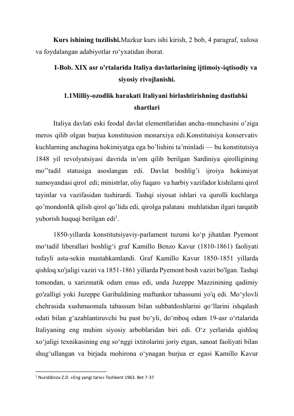 Kurs ishining tuzilishi.Mazkur kurs ishi kirish, 2 bob, 4 paragraf, xulosa 
va foydalangan adabiyotlar ro‘yxatidan iborat. 
I-Bob. XIX asr o'rtalarida Italiya davlatlarining ijtimoiy-iqtisodiy va 
siyosiy rivojlanishi. 
1.1Milliy-ozodlik harakati Italiyani birlashtirishning dastlabki 
shartlari 
Italiya davlati eski feodal davlat elementlaridan ancha-munchasini o’ziga 
meros qilib olgan burjua konstitusion monarxiya edi.Konstitutsiya konservativ 
kuchlarning anchagina hokimiyatga ega bo’lishini ta’minladi — bu konstitutsiya 
1848 yil revolyutsiyasi davrida in’om qilib berilgan Sardiniya qirolligining 
mo’’tadil statusiga asoslangan edi. Davlat boshlig’i ijroiya hokimiyat 
namoyandasi qirol  edi; ministrlar, oliy fuqaro  va harbiy vazifador kishilarni qirol 
tayinlar va vazifasidan tushirardi. Tashqi siyosat ishlari va qurolli kuchlarga 
qo’mondonlik qilish qirol qo’lida edi, qirolga palatani  muhlatidan ilgari tarqatib 
yuborish huquqi berilgan edi1. 
1850-yillarda konstitutsiyaviy-parlament tuzumi koʻp jihatdan Pyemont 
moʻtadil liberallari boshligʻi graf Kamillo Benzo Kavur (1810-1861) faoliyati 
tufayli asta-sekin mustahkamlandi. Graf Kamillo Kavur 1850-1851 yillarda 
qishloq xo'jaligi vaziri va 1851-1861 yillarda Pyemont bosh vaziri bo'lgan. Tashqi 
tomondan, u xarizmatik odam emas edi, unda Juzeppe Mazzinining qadimiy 
go'zalligi yoki Juzeppe Garibaldining maftunkor tabassumi yo'q edi. Mo‘ylovli 
chehrasida xushmuomala tabassum bilan suhbatdoshlarini qo‘llarini ishqalash 
odati bilan g‘azablantiruvchi bu past bo‘yli, do‘mboq odam 19-asr o‘rtalarida 
Italiyaning eng muhim siyosiy arboblaridan biri edi. Oʻz yerlarida qishloq 
xoʻjaligi texnikasining eng soʻnggi ixtirolarini joriy etgan, sanoat faoliyati bilan 
shugʻullangan va birjada mohirona oʻynagan burjua er egasi Kamillo Kavur 
                                                           
1 Nuriddinov Z.D. «Eng yangi tarix» Toshkent 1963. Bet 7-37      
