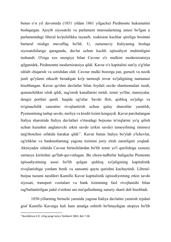 butun oʻn yil davomida (1851 yildan 1861 yilgacha) Piedmonte hukumatini 
boshqargan. Ajoyib siyosatchi va parlament murosalarining ustasi bo'lgan u 
parlamentdagi liberal ko'pchilikka tayanib, reaktsion kuchlar qiroliga bosimni 
bartaraf 
etishga 
muvaffaq 
bo'ldi. 
U, 
zamonaviy 
Italiyaning 
boshqa 
siyosatchilariga qaraganda, davlat uchun kuchli iqtisodiyot muhimligini 
tushundi. O'ziga xos energiya bilan Cavour o'z mulkini modernizatsiya 
qilganidek, Piedmontni modernizatsiya qildi. Kavur o'z kapitalini sun'iy o'g'itlar 
ishlab chiqarish va sotishdan oldi. Cavour mulki bozorga jun, guruch va nozik 
junli qo'ylarni etkazib beradigan ko'p tarmoqli tovar xo'jaligining namunasi 
hisoblangan. Kavur qo'shni davlatlar bilan foydali savdo shartnomalari tuzdi, 
qonunchilikni isloh qildi, sug'orish kanallarini tortdi, temir yo'llar, stansiyalar, 
dengiz portlari qurdi. haqida og'izlar. Savdo floti, qishloq xo'jaligi va 
to'qimachilik sanoatini rivojlantirish uchun qulay 
sharoitlar yaratildi, 
Pyemontning tashqi savdo, moliya va kredit tizimi kengaydi. Kavur parchalangan 
Italiya sharoitida Italiya davlatlari o'rtasidagi bojxona to'siqlarini yo'q qilish 
uchun kurashni anglatuvchi erkin savdo (erkin savdo) tamoyilining tinimsiz 
targ'ibotchisi sifatida harakat qildi 2 . Kavur butun Italiya bo'ylab o'lchovlar, 
og'irliklar va banknotlarning yagona tizimini joriy etish zarurligini yoqladi. 
Aktsiyador sifatida Cavour birinchilardan bo'lib temir yo'l qurilishiga xususiy 
sarmoya kiritishni qo'llab-quvvatlagan. Bu chora-tadbirlar haligacha Piemonte 
iqtisodiyotining 
asosi 
bo'lib 
qolgan 
qishloq 
xo'jaligining 
kapitalistik 
rivojlanishiga yordam berdi va sanoatni qayta qurishni kuchaytirdi. Liberal-
burjua tuzumi tarafdori Kamillo Kavur kapitalistik iqtisodiyotning erkin savdo 
siyosati, transport vositalari va bank tizimining faol rivojlanishi bilan 
rag'batlantirilgan jadal o'sishini uni ma'qullashning zaruriy sharti deb hisobladi. 
1850-yillarning birinchi yarmida yagona Italiya davlatini yaratish rejalari 
graf Kamillo Kavurga hali ham amalga oshirib bo'lmaydigan utopiya bo'lib 
                                                           
2 Nuriddinov Z.D. «Eng yangi tarix» Toshkent 1963. Bet 7-38.    
 
