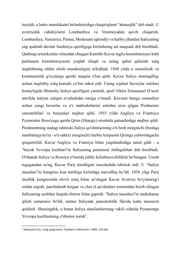 tuyuldi, u hatto mamlakatni birlashtirishga chaqiriqlarni "ahmoqlik" deb atadi. U 
avstriyalik vahshiylarni Lombardiya va Venetsiyadan quvib chiqarish, 
Lombardiya, Venetsiya, Parma, Modenani iqtisodiy va harbiy jihatdan Italiyaning 
eng qudratli davlati Sardiniya qirolligiga kiritishning asl maqsadi deb hisobladi. 
Qadimgi aristokratlar oilasidan chiqqan Kamillo Kavur ingliz konstitutsiyasi kabi 
parlament konstitutsiyasini yoqlab chiqdi va uning qabul qilinishi xalq 
inqilobining oldini olishi mumkinligini ta'kidladi. 1848 yilda u sotsialistik va 
kommunistik g'oyalarga qarshi maqola e'lon qildi. Kavur Italiya mustaqilligi 
uchun inqilobiy xalq kurashi yo'lini inkor etdi. Uning rejalari Savoylar sulolasi 
homiyligida Shimoliy Italiya qirolligini yaratish, qirol Viktor Emmanuel II taxti 
atrofida italyan xalqini to‘plashdan nariga o‘tmadi. Kavurni bunga xomashyo 
uchun yangi bozorlar va o'z mahsulotlarini sotishni orzu qilgan Piedmonte 
sanoatchilari va burjualari majbur qildi. 1855 yilda Angliya va Frantsiya 
Pyemontni Rossiyaga qarshi Qrim (Sharqiy) urushida qatnashishga majbur qildi. 
Piedmontning undagi ishtiroki Italiya qo'shinlarining o'n besh minginchi (boshqa 
manbalarga ko'ra - o'n sakkiz minginchi) harbiy korpusini Qrimga yuborishgacha 
qisqartirildi. Kavur Angliya va Fransiya bilan yaqinlashishga umid qildi - u 
"buyuk Yevropa kuchlari"ni Italiyaning potentsial ittifoqchilari deb hisobladi. 
O'shanda Italiya va Rossiya o'rtasida jiddiy kelishmovchiliklar bo'lmagan. Urush 
tugagandan so'ng, Kavur Parij tinchligini imzolashda ishtirok etdi. U “Italiya 
masalasi”ni kongress kun tartibiga kiritishga muvaffaq bo‘ldi. 1856 yilgi Parij 
tinchlik kongressida olovli nutq bilan so'zlagan Kavur Avstriya bo'yinturug'i 
ostida ingrab, parchalanib ketgan va chet el qo'shinlari tomonidan bosib olingan 
Italiyaning azoblari haqida ehtiros bilan gapirdi. "Italiya masalasi"ni muhokama 
qilish samarasiz bo'ldi, ammo Italiyada jamoatchilik fikrida katta taassurot 
qoldirdi. Shuningdek, u butun Italiya manfaatlarining vakili sifatida Pyemontga 
Yevropa kuchlarining e'tiborini tortdi3. 
                                                           
3 Xidoyatov A.G. «Eng yangi tarix» Toshkent «Ukituvchi» 1999. 143-bet 
  
