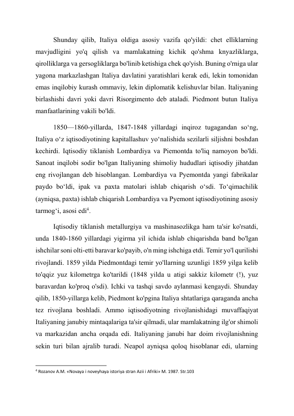 Shunday qilib, Italiya oldiga asosiy vazifa qo'yildi: chet elliklarning 
mavjudligini yo'q qilish va mamlakatning kichik qo'shma knyazliklarga, 
qirolliklarga va gersogliklarga bo'linib ketishiga chek qo'yish. Buning o'rniga ular 
yagona markazlashgan Italiya davlatini yaratishlari kerak edi, lekin tomonidan 
emas inqilobiy kurash ommaviy, lekin diplomatik kelishuvlar bilan. Italiyaning 
birlashishi davri yoki davri Risorgimento deb ataladi. Piedmont butun Italiya 
manfaatlarining vakili bo'ldi. 
1850—1860-yillarda, 1847-1848 yillardagi inqiroz tugagandan soʻng, 
Italiya oʻz iqtisodiyotining kapitallashuv yoʻnalishida sezilarli siljishni boshdan 
kechirdi. Iqtisodiy tiklanish Lombardiya va Piemontda to'liq namoyon bo'ldi. 
Sanoat inqilobi sodir bo'lgan Italiyaning shimoliy hududlari iqtisodiy jihatdan 
eng rivojlangan deb hisoblangan. Lombardiya va Pyemontda yangi fabrikalar 
paydo boʻldi, ipak va paxta matolari ishlab chiqarish oʻsdi. Toʻqimachilik 
(ayniqsa, paxta) ishlab chiqarish Lombardiya va Pyemont iqtisodiyotining asosiy 
tarmogʻi, asosi edi4. 
Iqtisodiy tiklanish metallurgiya va mashinasozlikga ham ta'sir ko'rsatdi, 
unda 1840-1860 yillardagi yigirma yil ichida ishlab chiqarishda band bo'lgan 
ishchilar soni olti-etti baravar ko'payib, o'n ming ishchiga etdi. Temir yo'l qurilishi 
rivojlandi. 1859 yilda Piedmontdagi temir yo'llarning uzunligi 1859 yilga kelib 
to'qqiz yuz kilometrga ko'tarildi (1848 yilda u atigi sakkiz kilometr (!), yuz 
baravardan ko'proq o'sdi). Ichki va tashqi savdo aylanmasi kengaydi. Shunday 
qilib, 1850-yillarga kelib, Piedmont ko'pgina Italiya shtatlariga qaraganda ancha 
tez rivojlana boshladi. Ammo iqtisodiyotning rivojlanishidagi muvaffaqiyat 
Italiyaning janubiy mintaqalariga ta'sir qilmadi, ular mamlakatning ilg'or shimoli 
va markazidan ancha orqada edi. Italiyaning janubi har doim rivojlanishning 
sekin turi bilan ajralib turadi. Neapol ayniqsa qoloq hisoblanar edi, ularning 
                                                           
4 Rozanov A.M. «Novaya i noveyhaya istoriya stran Azii i Afriki» M. 1987. Str.103 
  
